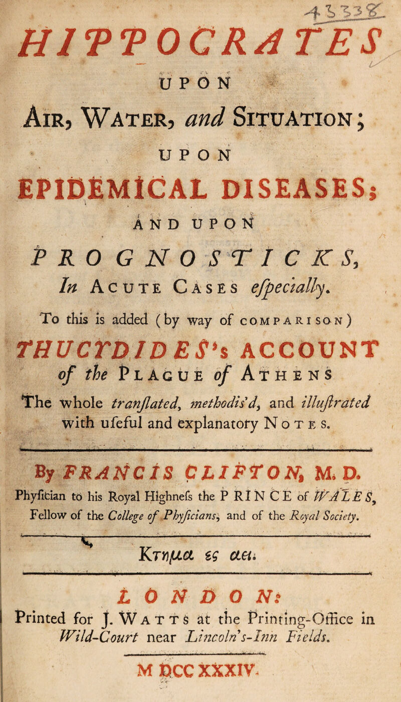 *4J, %$&.. HITT OCRATES UPON Air, Water, and Situation ; UPON EPIDEMICAL DISEASES} Λ And upon Pro gnostic ic s, In Acute Cases efpecmlly. To this is added (by way of comparison) THUCYDIDES1 s ACCOUNT of the PlAgue of Athens The whole tranflaied, methodis'd\ and illufirated with ufeful and explanatory Notes. W, II. ... I ■ ■ ■ 11.11 .1. ..' ■■.,,1—.——,—— I U II .«ri , ■ .I,··.· i By FRANCIS CLIFTON, M D. Phyfidan to his Royal Highnefs the P RIN CE of WA LE Sy Fellow of the College of Phyfclansj and of the Royal Society.  . ■ . .. Γ . X'i ·Γ ·. > .·■■ · ' ·. ■ λ- ■ : -·<*■<- Κτήμα ζς aety L 0 Ν D Ο Nt Printed for J. Watts at the Printing-Office in Wild-Court near Lincoln s-Inn Fields. rj^1_1IJ1JJU.xj· ■ j |M -· —· MOCCXXXIV