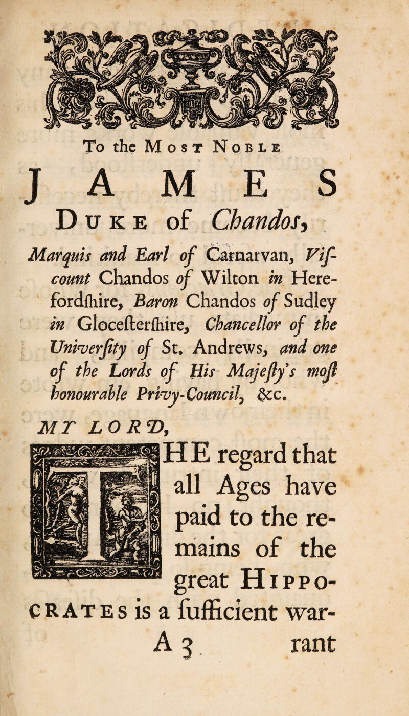 To the Most Noble JAMES Duke of Chandos, Marquis and Earl of Carnarvan, Vif- count Chandos of Wilton in Here- fordlhire, Baron Chandos of Sudley in Glocefterlhire, Chancellor of the Unfaerfity of St. Andrews, and one of the Lords of His Majefly s ηιοβ honourable Prhy-Council, &c. MT LORTf, H E regard that all Ages have paid to the re¬ mains of the great Hippo¬ crates is a fufficient war- A 5 rant