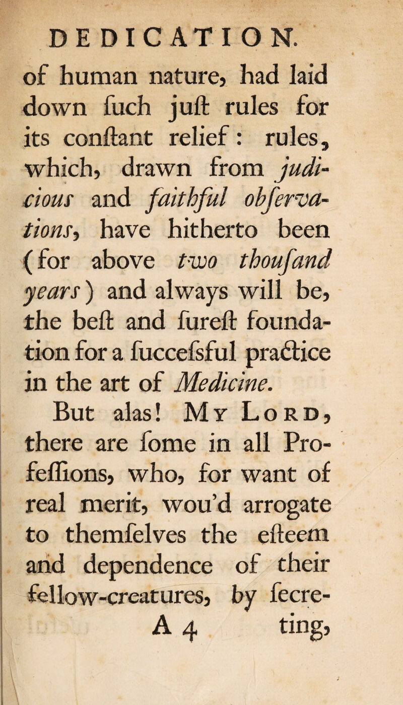 of human nature* had laid down fuch juft: rules for its conftant relief: rules, which, drawn from judi¬ cious and faithful obferva- tions·) have hitherto been (for above two thoufand years) and always will be, the beft and fureft founda¬ tion for a fuccefsful practice in the art of Medicine. But alas! My Lord, there are fome in all Pro- feflions, who, for want of real merit, wou’d arrogate to themfelves the efteem and dependence of their fellow-creatures, by fecre- A 4 ting, *