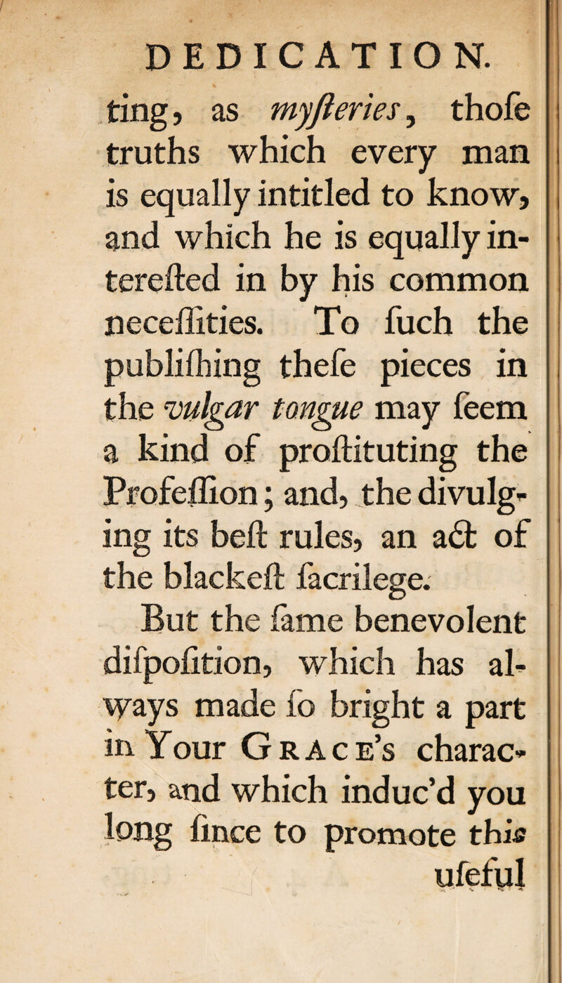 ting 5 as myfleries, thoie truths which every man is equally intitled to know? and which he is equally in- terefted in by his common neceilities. To fuch the publiihing thefe pieces in the vulgar tongue may feem a kind of proiHtuting the Profeilion; and, the divulge ing its heft rules, an a£fc of the blackeft facrilege. But the fame benevolent difpoiition, which has ah Ways made io bright a part in Your Grace’s charac* ter, and which induc’d you long iince to promote this
