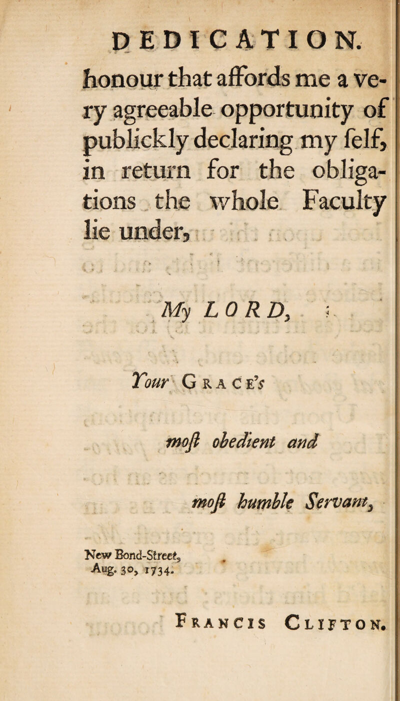 honour that affords me a ve¬ ry agreeable opportunity of publickly declaring my felf, in return for the obliga¬ tions the whole Faculty lie under, . . „ . : % ■■»<·,. ■ ' , . . My LORD, 5. Tour G r a c eV mofl obedient and mofi humble Servant} New Bond-Street, Aug. 30, 1734. Francis Clifton.