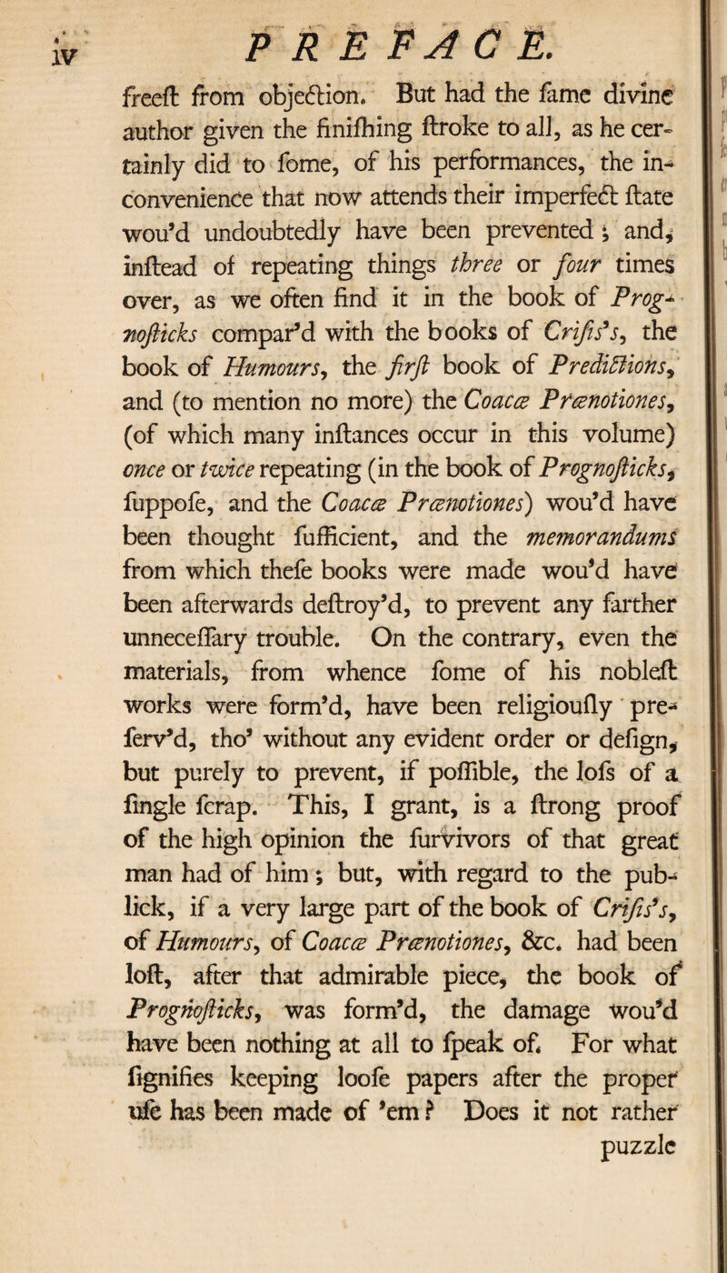 freeft from objection. But had the fame divine author given the finiihing ftroke to all, as he cer¬ tainly did to fome, of his performances, the In·* convenience that now attends their imperfect Hate wou’d undoubtedly have been prevented i and, inftead of repeating things three or four times over, as we often find it in the book of Prog* moflicks compar’d with the books of Crifis’s, the book of Humours, the firfl book of Predictions^ and (to mention no more) the Coacce Prcenotiones, (of which many inflances occur in this volume) once or twice repeating (in the book of Prognofiicks, fuppofe, and the Coacce Prcenotiones) wou’d have been thought fufficient, and the memorandums from which thefe books were made wou’d have been afterwards deflroy’d, to prevent any farther unneceifary trouble. On the contrary, even the materials, from whence fome of his nobleft works were form’d, have been religiouily pre¬ fer v’d, tho’ without any evident order or defign, but purely to prevent, if poilible, the lois of a fingle fcrap. This, I grant, is a ftrong proof of the high opinion the furvivors of that great man had of him; but, with regard to the pub- lick, if a very large part of the book of Crifis’s, of Humours, of Coacce Prcenotiones, &c. had been loft, after that admirable piece, the book of Prognofiicksy was form’d, the damage wou’d have been nothing at all to fpeak of For what fignifies keeping loofe papers after the proper vfc has been made of ’em ? Does it not rather puzzle