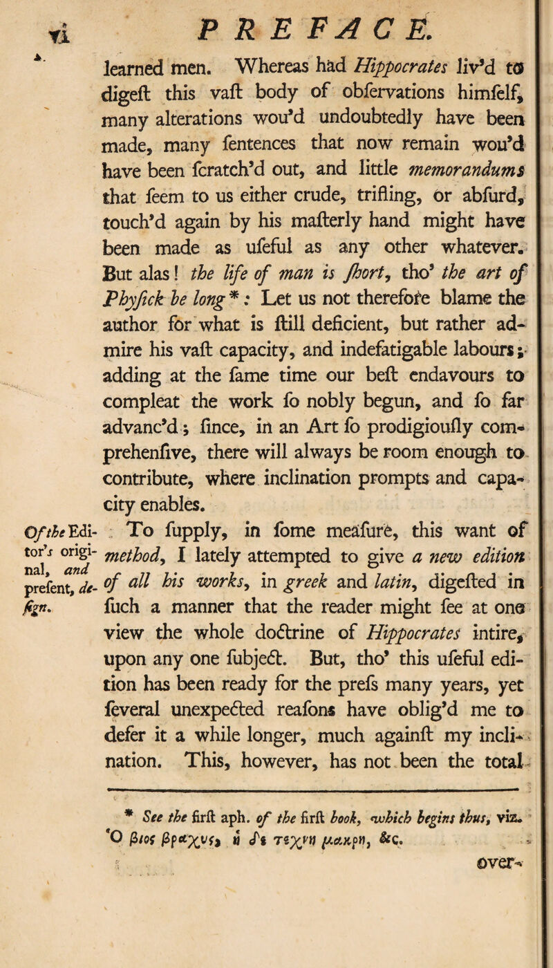 τι A. Ο//^ Edi¬ tor^ origi¬ nal, prefent, Λ- hn° PREFACE. learned men. Whereas had Hippocrates liv’d to digeft this vaft body of obfervations himfelf, many alterations wou’d undoubtedly have been made, many fentences that now remain wou’d have been fcratch’d out, and little memorandums that feem to us either crude, trifling, or abfurd, touch’d again by his mafterly hand might have been made as ufeful as any other whatever. But alas! the life of man is Jhort? tho’ the art of Phyfick he long * *: Let us not therefore blame the author for what is ftill deficient, but rather ad¬ mire his vaft capacity, and indefatigable labours; adding at the fame time our beft endavours to compleat the work fo nobly begun, and fo far advanc’d} fince, in an Art fo prodigioufly com- prehenfive, there will always be room enough to contribute, where inclination prompts and capa¬ city enables. To fupply, in fome meafure, this want of methodi I lately attempted to give a new edition of all his works, in greek and latin^ digefted in fuch a manner that the reader might fee at one view the whole dodtrine of Hippocrates intire* upon any one fubjedt. But, tho’ this ufeful edi¬ tion has been ready for the prefs many years, yet feveral unexpedted reafone have oblig’d me to defer it a while longer, much againft my incli¬ nation. This, however, has not been the total <r f * ' ' ' ’ · ' · * * See the firil aph. of the firft book, which begins thus, viz. *0 β/oi βραχνή μ eft τιχν\\ μακοη, &c. over-