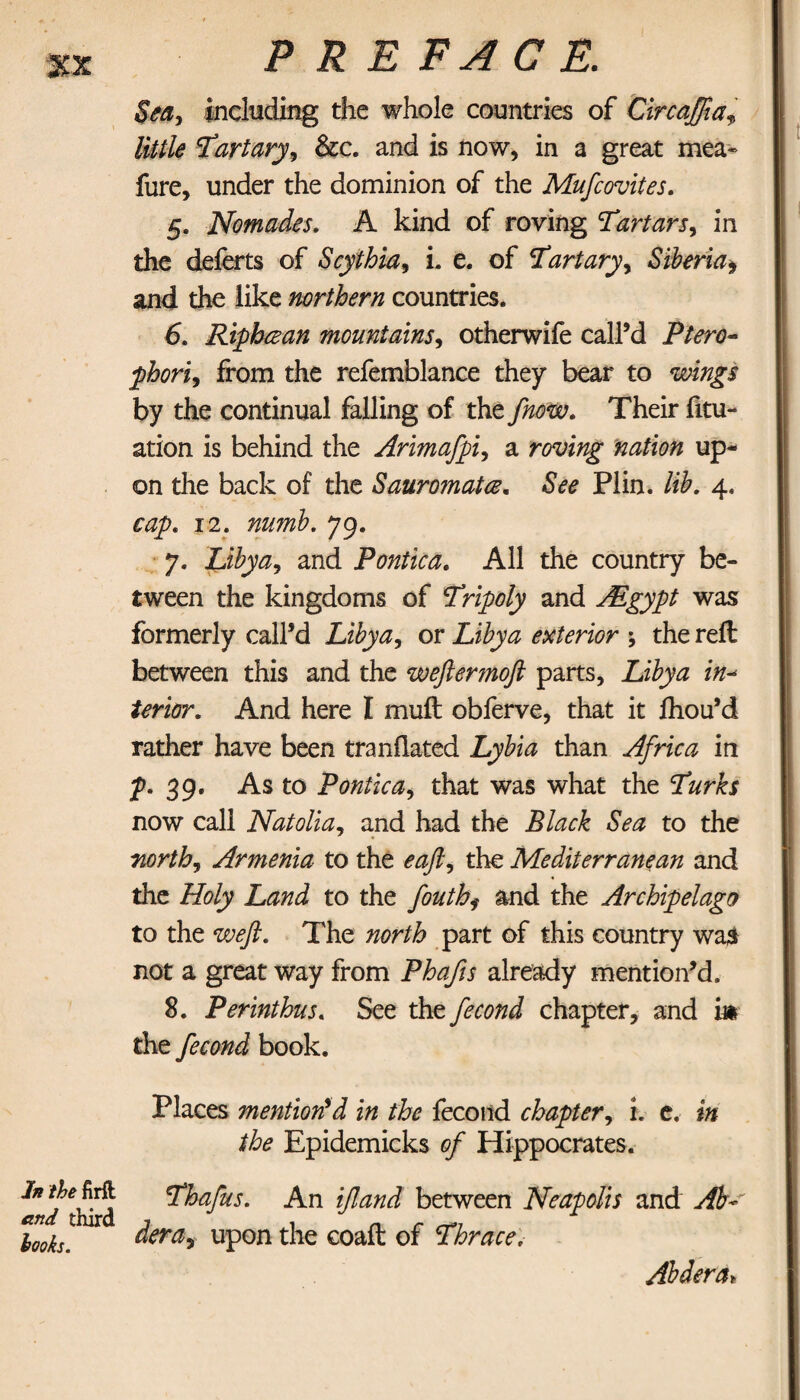 and third looks. PREFACE. Sea, including the whole countries of Circaffta, little Tart ary, &c. and is now, in a great mea- fure, under the dominion of the Mufcovites. 5. Nomades. A kind of roving Tartars, in the deferts of Scythia, i. e. of Tartary, Siberia* and the like northern countries. 6. Riphcean mountains, otherwife call’d Piero- phori, from the refemblance they bear to by the continual falling of the fnow. Their fili¬ ation is behind the Arimafpi, a roving nation up¬ on the back of the Sauromatce. &<?<? Plin. Si. 4. 12. numb. 79. 7. Libya, and Pontica. All the country be¬ tween the kingdoms of 5npoly and ASgypt was formerly call’d Libya, or exterior ; the reft between this and the wefterjnofl parts, Libya in- /mcr. And here I muft obferve, that it ihou’d rather have been tranflated Lybia than Africa in p. 39. As to Pontica, that was what the Turks now call Natolia, and had the Black Sea to the north, Armenia to the eafl, the Mediterranean and the Holy Land to the fouth, and the Archipelago to the weft. The north part of this country wa$ not a great way from Phafis already mention’d. 8. Perinthus. See the fecond chapter, and im the fecond book. Places mention'd in the fecond chapter, i. e. in the Epidemicks of Hippocrates. Thafus. An ifland between Neapolis and AW dera, upon the coaft of Thrace. Abdera►