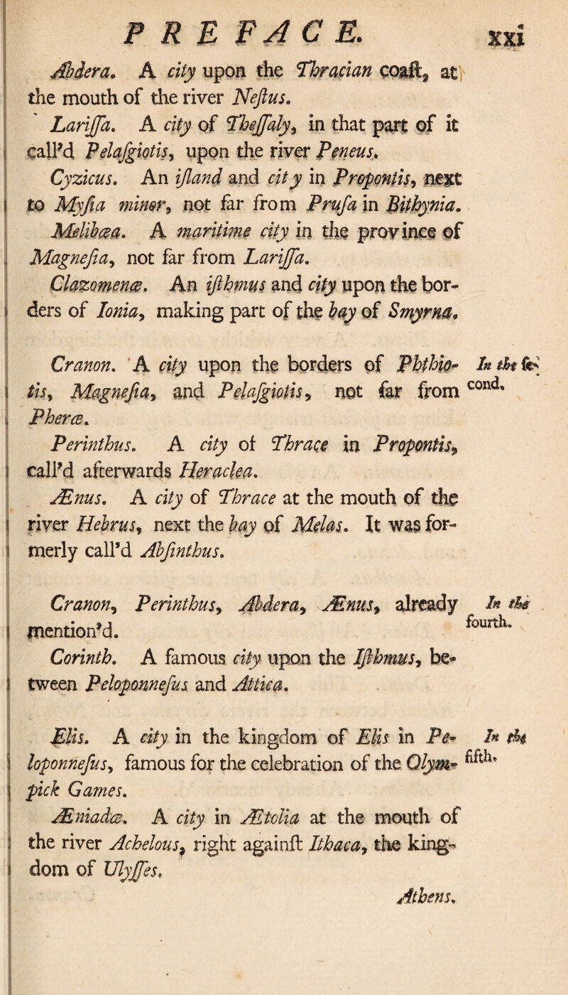 Abdera, A city upon the Thracian coaft2 at the mouth of the river Neflus, Larijfa, A city of Theffaly, in that part of it calPd Pelafgiotis, upon the river Peneus, Cyzicus. An and in Propontis, next to minor * not far from /V#/2z in Bithynia, Melibm, A maritime city in the province of Magnefia, not far from LariJJa, Clazomence, An ifthmus and rgVjy upon the bor¬ ders of Ionia, making part of the of Smyrna. Cranon. A city upon the borders of Phtbio~ In the fe* tis, Magnefia, and Pelafgiotis, not far from cond* Pherce, Perinthns. A city of Thrace in Propontis, call’d afterwards Heraclea, Anus, A city of Thrace at the mouth of the river Hebrus, next the of Melas, It was for¬ merly call’d Abfinthus, Cranon, Perinthns, Abdera, Anus, already mention’d. Corinth, A famous city upon the Ifthmus, be* tween Peloponnefus and Attica, In the fourth. ( Elis, A city in the kingdom of Elis in Pe~ In Φί loponnefus, famous for the celebration of the Qlym* pick Games, JEniadm. A city in A folia at the mouth of the river Achelous? right againft Ithaca, the king¬ dom of UlyJJes. Athens,