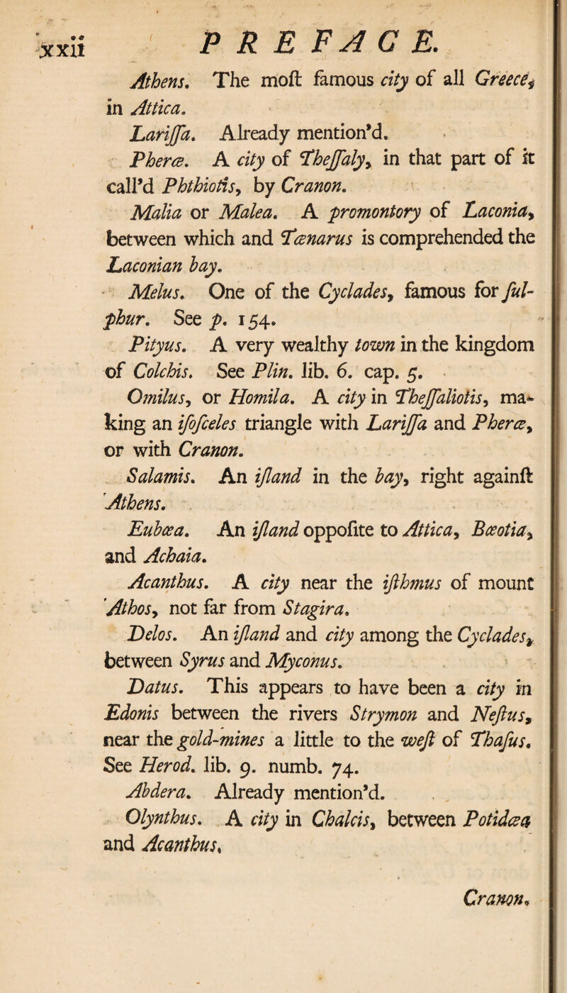 Athens. The moil famous city of all Greece in Attica, Lariffd. Already mention’d. Phertz. A city of Lhejfalyy in that part of it call’d Phthiotis, by Cranon. Malia or Malea, A promontory of Laconia, between which and 5Γ*znarus is comprehended the Laconian hay. Melus. One of the Cyclades, famous for See 154. Pityus. A very wealthy in the kingdom of Colchis. See P/z/z. lib. 6. cap. 5. Omilus, or Homila. A «7y in TheJJalioiis, ma¬ king an ifofceles triangle with LariJJa and Pherce, or with Cranon. Salamis. An i/Zzzzzi in the hay, right againft Athens. Euboea. An z/7#/z J oppofite to Attic a y Bceotia\ and Achaia. Acanthus. A rzVy near the ifthmus of mount 'AthoSy not far from Stagira. Delos. An i/7zz/zJ and among the Cyclades* between Sjrz/j· and Myconus. Datus. This appears to have been a city in Edonis between the rivers Strymon and Nefius9 near the gold-mines a little to the of Thafus. See Herod, lib. 9. numb. 74. Ahdera. Already mention’d. Olynthus. A city in Chalcisy between Potidcea and Acanthus, Cranon,