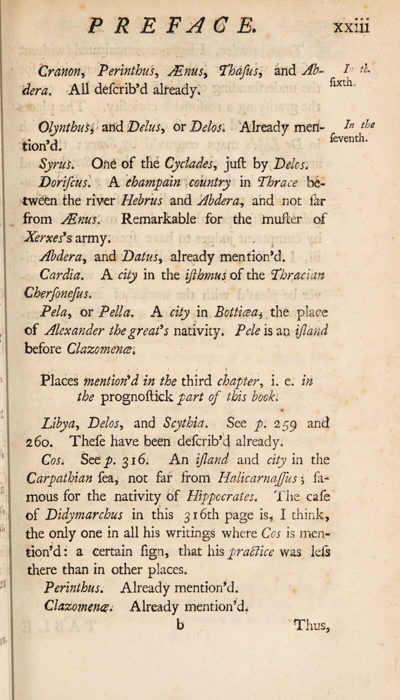 Cranon, Perinthus, JEnus^ Thdfus, and Ab- T A irfem All defcrib’d already. fixtila OlynthuSi and Delus, or D^j; Already men¬ tion’d. In the feventh. Syrus. Οπέ of the Cyclades, juft by Deles. Dorifeus. A ehampain country in Thrace be¬ tween the river Hebrus and Abdera, and not far from JEnus. Remarkable for the muiler of Xerxes’s army. Abdera, and Datus, already mention’d. Cardia. A α/y in the iflhmus of the Thracian Cherfonefus. Ρώ, or Pella. A city in Botticea, the place of Alexander the great’s nativity. Pele is an ifland before Clazomencei Places mention’d in the third chapter, i. e. i/z prognoilick of this booh Libya, Delos, and Scythia. See p. 259 and 260. Thefe have been defcrib’d already. CW. See p. 316. An ifland and city in the Carpathian fea, not far from Halicarnaffus \ fa* mous for the nativity of Hippocrates. The cafe of Didymarchus in this 316th page is, I think, the only one in all his writings where Cos is men- tion’d: a certain fign, that his practice was lefs there than in other places. Perinthus. Already mention’d. Clazomenq; Already mention’d*