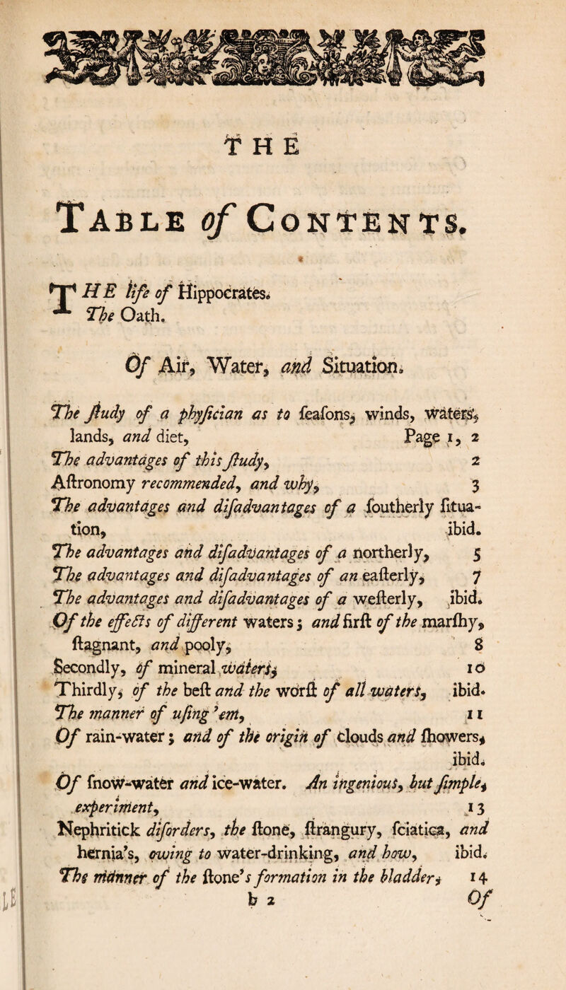 Table of Contents. « ^T1 HE tife of Hippocrates* *■ The Oath. Of Air, Water, and Situation* The fiudy of a phyfecian as to feaions, winds, waters* lands, and diet. Page i, 2 The advantages of this fludy, 2 Agronomy recommended, and why, 3 The advantages and difadvantages of a foutherly fitua- tion, ibid. The advantages and difadvantages of a northerly, 5 The advantages and difadvantages of an eafterly, 7 The advantages and difadvantages of a weiterly, ibid* Of the effects of different waters; and firft of the marihy, ilagnant, and pooly, 8 Secondly, of mineral waters^ 10 Thirdly, of the belt and the word of alt waters, ibid* The manner of ufing ’em, 11 Of rain-water; and of the origin of clouds and ihowers, ibid. Of fnoW-water and ice-water. An ingenious, hut fimple, experiment, 13 Nephritick diforders, the ftone, itrangury, fciatica, and hernia’s, owing to water-drinking, and how, ibid* The nidnner of the ftone’i formation in the bladder, 14 b 2 Of