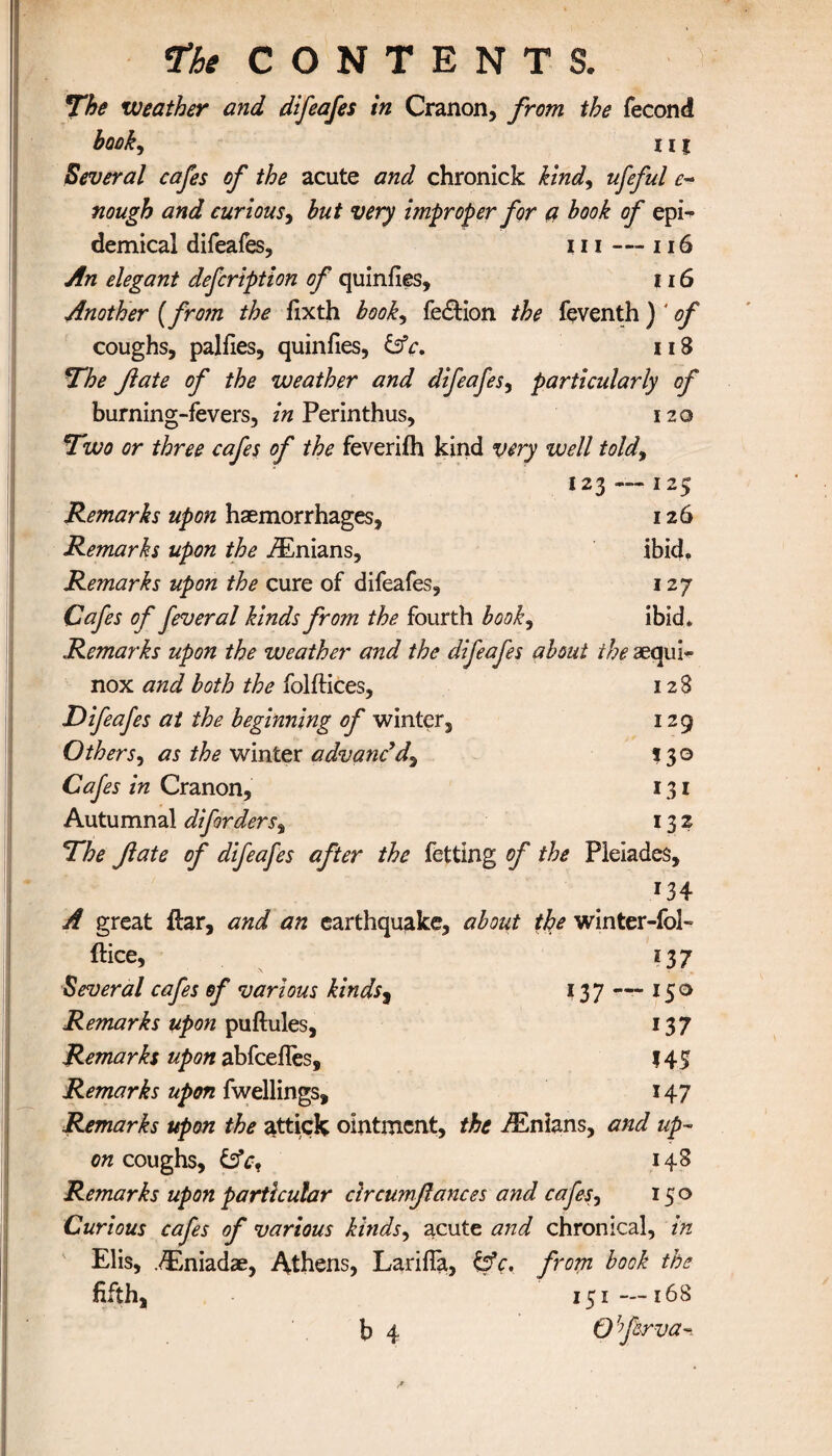 The weather and difeafes in Cranon, from the fecond hook, 111 Several cafes of the acute and chronick kind, ufeful e- nough and curious, but very improper for a book of epi¬ demical difeafes, 111 — 116 An elegant defcription of quiniies, 116 Another (from the iixth booky fe£Hon the feventh) ' of coughs, paliles, quinfies, &c. 118 The fate of the weather and difeafes, particularly of burning-fevers, in Perinthus, 120 Two or three cafes of the feveriih kind very well toldy 123 — 125 Remarks upon haemorrhages, 126 Remarks upon the .ZEnians, ibid. Remarks upon the cure of difeafes, 127 Cafes of feveral kinds from the fourth book9 ibid* Remarks upon the weather and the difeafes about the aequi- nox and both the folftices, 12 S Difeafes at the beginning of winter, 129 Others, as the winter advanc'd, 130 Cafes in Cranon, 131 Autumnal difordersy 132 The fate of difeafes after the fetting of the Pleiades, 134 A great ilar, and an earthquake, about the winter-fol- ftice, 237 Several cafes of various kinds9 137 — 150 Remarks upon puftules, 137 Remarks upon abfcefles, 145 Remarks upon fwellings, 147 Remarks upon the attick ointment, the iEnians, and up¬ on coughs, 148 Remarks upon particular circumfiances and cafes, 150 Curious cafes of various kinds, acute and chronical, in Elis, ,<ilniadae, Athens, LariiTa, &c, from book the fifth, 151—168 b 4 O ferva-