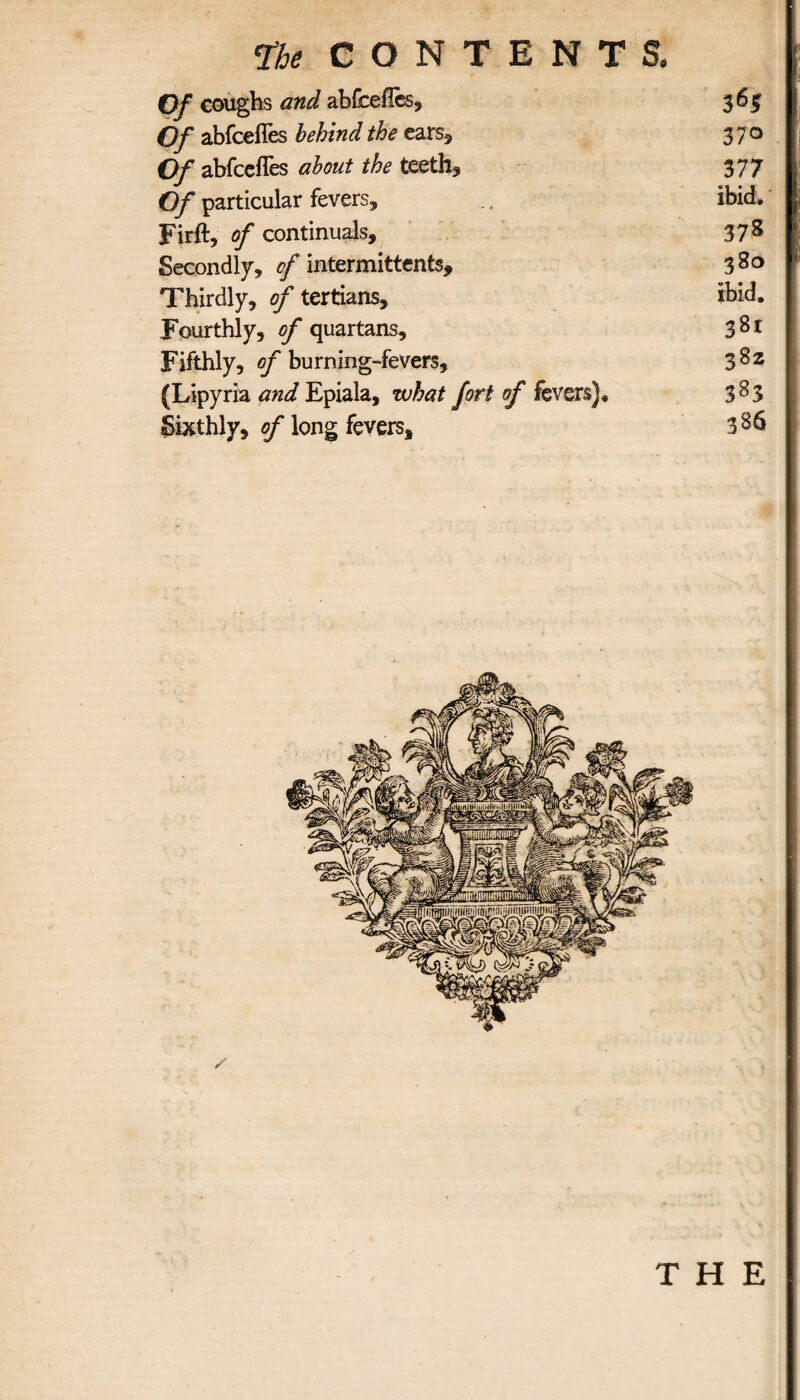 Of coughs and abfceiles. Of abfceiTes behind the ears* Of abfceiTes about the teeth* Of particular fevers, Firft, of continual?. Secondly, of intermittent?. Thirdly, of tertians. Fourthly, of quartans. Fifthly, of burning-fevers, (Lipyria and Epiala, what fort of fevers)* Sixthly, of long fevers. 36$ 37° 3 77 ibid. 378 380 ■< ibid. 38t 382 383 386