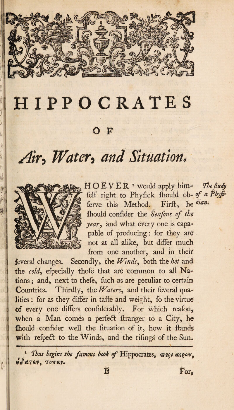 O F jhj Air* Waters and Situation* Η Ο E V E R * would apply him- fhefludy felf right to Phyfick ihould ob- of a Pbyfi- ferve this Method. Firft, he€iani ihould confider the Seafons of the year, and what every one is capa- pable of producing: for they are not at all alike, but differ much from one another, and in their feveral changes. Secondly, the Winds, both the hot and the cold, efpecially thofe that are common to all Na¬ tions and, next to thefe, fuch as are peculiar to certain Countries. Thirdly, the Waters, and their feveral qua¬ lities : for as they differ in tafte and weight, fo the virtue of every one· differs confiderably. For which reafon, when a Man comes a perfect iiranger to a City, he ihould confider well the fituation of it, how it Hands with refpe£t to the Winds, and the rifings of the Sun. * Thus begins the famous book of Hippocrates, φιξt &ί$ων9 thfaJ6)v, τόπων· For.