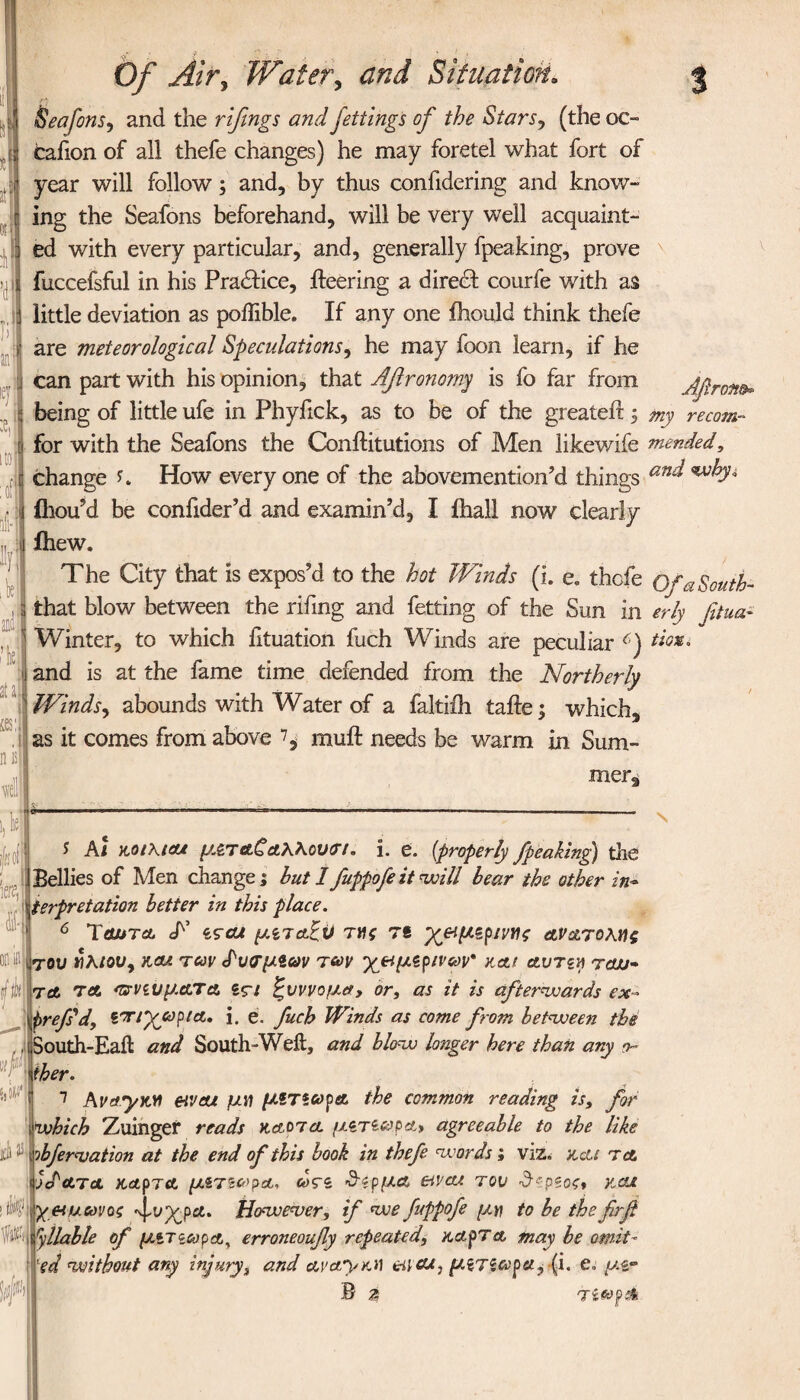 Afiron®* J Of Air, Water, Situation„ Seafons, and the rifings and fettings of the Stars, (the oc¬ casion of all thefe changes) he may foretel what fort of year will follow; and, by thus confidering and know¬ ing the Seafons beforehand, will be very well acquaint¬ ed with every particular, and, generally fpeaking, prove fuccefsful in his Practice, fleering a direct courfe with as little deviation as poilible. If any one ihould think thefe are meteorological Speculations, he may foon learn, if he can part with his opinion, that Aftronomy is fo far from being of little ufe in Phyfick, as to be of the greateft; my re com- for with the Seafons the Conftitutions of Aden likewife mended, change How every one of the abovemention’d things an^ ^d* 4 * ihou'd be confider’d and examin’d, I ihall now clearly ihew. The City that is expos’d to the hot Winds (i. e. thefe Of a South- that blow between the rifing and fetting of the Sun in erly fitua- Winter, to which fituation fuch Winds are peculiar 6) Uox. and is at the fame time defended from the Northerly Winds, abounds with Water of a faltiih taile; which, as it comes from above ^ mult needs be warm in Sum¬ mer, % 1a J At Mthtat μζ,τ&ζαΚΚου<η. i. e. (properly fpeaking) the Bellies of Men change; but 1 fuppofe it will bear the other in-> terpretation better in this place. 6 Tohtcl T ιςαΛ μίταξϋ τ»ς τβ χ&μζριντος ανατολής ου «λ/ou, και. των £υ<τμίων των χ&μζρινων* και α.υτζη rew- Λ τα *πνζυματα sς-ι ξυννομα, or, as it is afterwards ex··> refs'd, ζπ/χωρια. i. e. fuch Winds as come from between the outh-Eaft and South-Weft, and blow longer here than ary o- her. which Zuinger reads καοηα μζτίωρα» agreeable to the like rbferwation at the end of this book in thefe words; viz. kcu t a yd at a καρτΑ μιτϊ ωρα, ως~$ ΰϊρμα eivae του £spsof* καχ &υ.ωνος ^,υχρα. However, if we fuppofe μη to be the firfi Syllable of μιτζωρΑ, erroneoufy repeated, coapTa may be omit~ 'ed without any injury, and ava,y yj\ &icu, μ$τζωρα,·{i. e« μζ- B 4 τίωρά 0