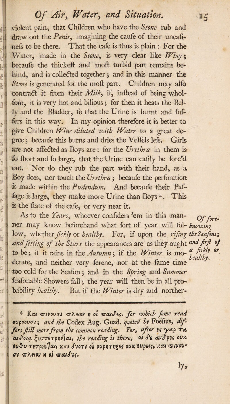 s| •I I II U I ik I » I lie Of Air, Water, and Situation. violent pain, that Children who have the Stone rub and draw out the Penis, imagining the caufe of their uneaii- nefs to be there. That the cafe is thus is plain : For the Water, made in the Stone, is very clear like Whey 5 fcecaufe the thickeil and moil turbid part remains be¬ hind, and is colledled together; and in this manner the Stone is generated for the moil part. Children may alio contrail it from their Milk, if, in head of being whol- fom, it is very hot and bilious; for then it heats the Bel¬ ly and the Bladder, fo that the Urine is burnt and fuf- fers in this way. In my opinion therefore it is better to give Children Wine diluted with Water to a great de¬ gree ; becaufe this burns and dries the Vellels lefs. Girls are not affeiled as Boys are: for the Urethra in them is fo ihort and fo large, that the Urine can eafily be forc’d out. Nor do they rub the part with their hand, as a Boy does, nor touch the Urethra; becaufe the perforation is made within the Pudendum. And becaufe their Paf- fage is large, they make more Urine than Boys 4. This is the ilate of the cafe, or very near it. As to the Tears, whoever confiders ’em in this man- Offore* ■\ ids : a- j tit ner may know beforehand what fort of year will fol- knowing low, whether fickly or healthy. For, if upon the rifing theSeafinsi and Jetting of the Stars the appearances are as they ought and firfl of to be; if it rains in the Autumn; if the Winter is mo- a. Qr derate, and neither very ferene, nor at the fame time too cold for the Seafon; and in the Spring and Summer feafonable Showers fall; the year will then be in all pro¬ bability healthy. But if the Winter is dry and norther- 4 Kcut asstvoval oTrKmv η οι αχαι^ις. for which fame read cvpeovrrt 5 and the Codex Aug. Guad. quoted by Foefius, dif¬ fers fill more from the common reading. For9 after yap Ta cujkoia ζνντετρηνίαί, the reading is there, oi <Pt avS'pa ovk, TiTpwlout και cf/οτ/ oi oup«7Wf5f ovk wpwu καχ πινον η έ-λαοκ h oi 'weufK* iya