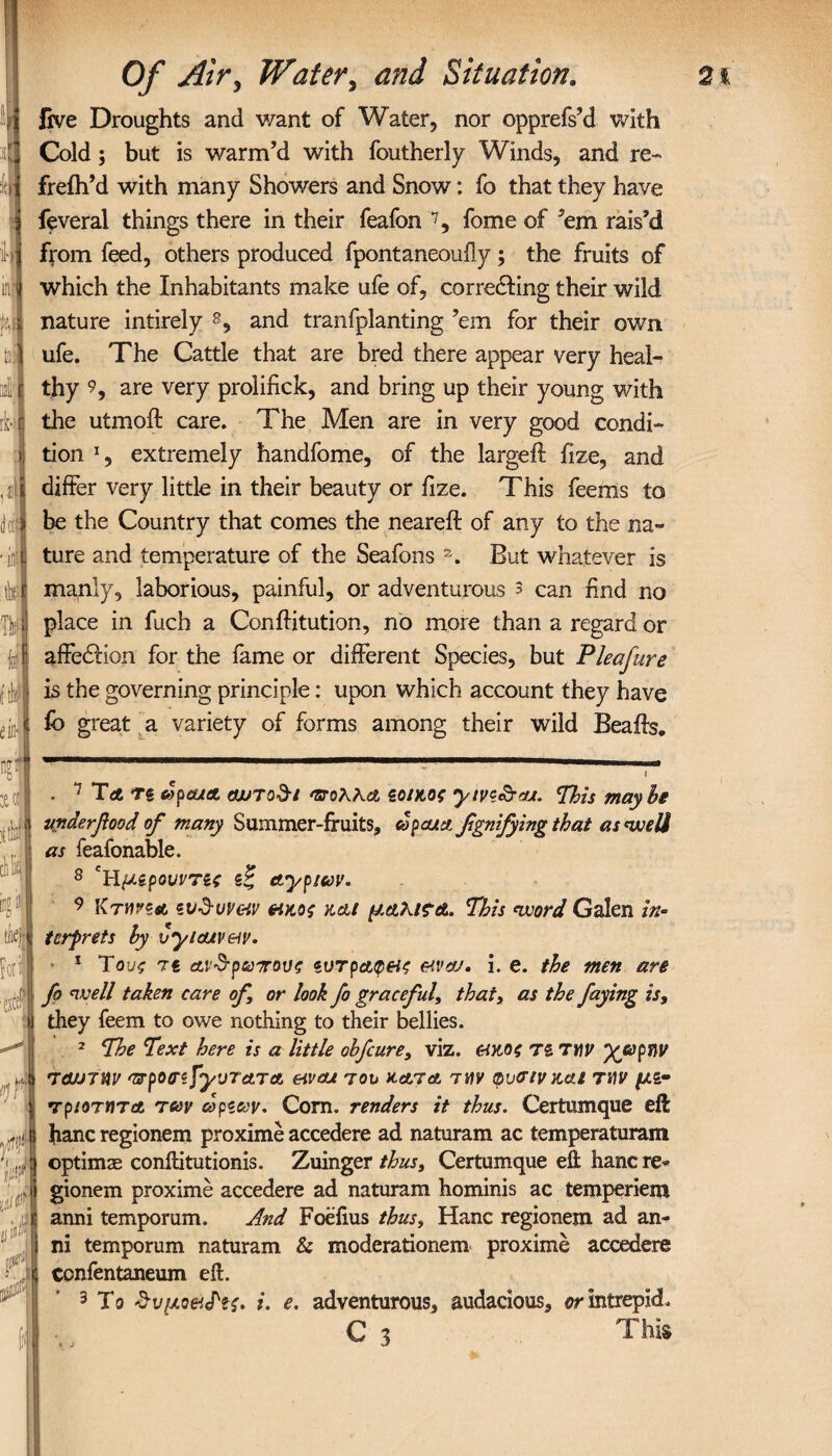 live Droughts and want of Water, nor opprefs’d with Cold; but is warm’d with foutherly Winds, and re- freih’d with many Showers and Snow: fo that they have feveral things there in their feafon 7, fome of ’em rais’d from feed, others produced fpontaneouily ; the fruits of which the Inhabitants make ufe of, corre&ing their wild nature intirely 8, and tranfplanting ’em for their own ufe. The Cattle that are bred there appear very heal¬ thy 9, are very prolifick, and bring up their young with the utmoft care. The Men are in very good condi¬ tion *, extremely handfome, of the largeil fize, and differ very little in their beauty or fize. This feems to be the Country that comes the neareft of any to the na¬ ture and temperature of the Seafons a. But whatever is manly, laborious, painful, or adventurous 3 can find no place in fuch a Conffitution, no more than a regard or affedHon for the fame or different Species, but Pleafure is the governing principle: upon which account they have lb great a variety of forms among their wild Beaffs. . 7 Τλ ts vpeuA cwTod-i nroK\ci ζοιχ,ος yivz&cu. maybe uyiderflood of many Summer-fruits, copcua flgnifying that as well as feafonable. 8 Υίμζρονντίς ζζ ctypwv. 9 KTYtvzA zV’d-uveiv &κος και μΆλίς-α. This word Galen in¬ terprets by Cyiatveiv. 1 To υς 7€ ανέρωτους ζντρΑφ&ς &va/. i. e. the men are fo well taken care of or look fo graceful, that, as the faying is, they feem to owe nothing to their bellies. 2 The Text here is a little obfcure, viz. &κοζ T£ την χάρην returnv ^rpoo'zfyvra.Ta eivcu τον kata την φυσινκαι την μζ· τριοτητα των dpzav. Com. renders it thus. Certumque eft hanc regionem proxime accedere ad naturam ac temperaturam optimae conftitutionis. Zuinger thus, Certumque eft hanc re* gionem proxime accedere ad naturam hominis ac temperiem anni temporum. And Foeflus thus, Hanc regionem ad an- ni temporum naturam & moderationem proxime accedere confentaneum eft. 3 To &υμο&<Ρίς. i. e. adventurous, audacious, or intrepid. C 3