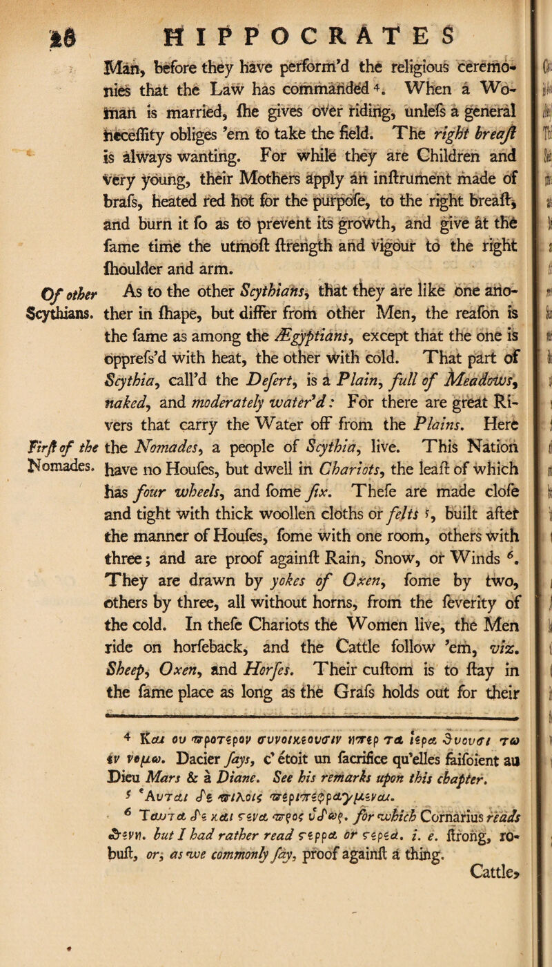 Man, before they have perform’d the religious ceremo¬ nies that the Law has commanded4 5. When a Wo¬ man is married, ihe gives over riding, unlefs a general ticceffity obliges ’em to take the field. The right breafi is always wanting. For while they are Children and very young, their Mothers apply an inftrument made of brafs, heated red hot for the purpofe, to the right bread* and burn it fo as to prevent its growth, and give at the fame time the utmoft ftrength and vigour to the right Ihoulder and arm. Of other As to the other Scythians, that they are like one ario- Scythians. ther in ihape, but differ from other Men, the reafon is the fame as among the /Egyptians, except that the one is opprefs’d with heat, the other with cold. That part of Scythia, call’d the Defert, is a Plain, full of Meadows, naked, and moderately water'd: For there are great Ri¬ vers that carry the Water off from the Plains. Here fir ft of the the Nomades, a people of Scythia, live. This Nation Momades. have no Houfes, but dwell in Chariots, the lea it of which has four wheels, and fome fix. Thefe are made clofe and tight with thick woollen cloths or felts *, built after the manner of Houfes, fome with one room, others with three; and are proof againft Rain, Snow, or Winds 6. They are drawn by yokes of Oxen, fome by two, others by three, all without horns, from the feverity of the cold. In thefe Chariots the Women live, the Men ride on horfeback, and the Cattle follow ’em, viz. Sheep, Oxen, and Horfes. Their cuftom is to ftay in the fame place as long as the Grafs holds out for their 4 Kcu ου προτζρον συνοηαονσιν tiortp τα Upa θι>ονσι τα tv νομα. Dacier fays, c’ etoit un facrifice qu’elles faifoient ail Dieu Mars & a Diane. See his remarks upon this chapter. 5 'AvTcti cfs πιλοις ‘UipiTriQpAypivau. 6 Tinn ct ePi και rsva οατζοζ . for which Cornarius reads efrevn. but I had rather read reppA or ςίρία. i. e. itrong, ro* bull, or, as nve commonly fay, proof againit a thing. Cattle?