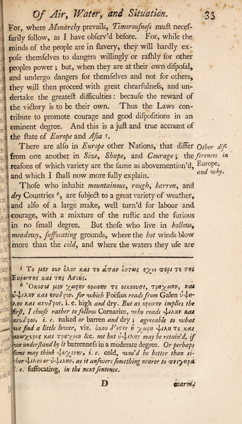 I , , . . for, where Monarchy prevails, Timor oufnefs muft necef- farily follow, as I have obferv’d before. For, while the i minds of the people are in flaVery, they will hardly ex- pofe themfelves to dangers willingly or rafhly for other peoples power ; but, when they are at their own difpofal, and undergo dangers for themfelves and not for others, they will then proceed with great chearftilnefs, and un¬ dertake the greateft difficulties: becaufe the reward of the vidlory is to be their own. Thus the Laws con¬ tribute to promote courage and good difpofitions in an eminent degree. And this is a juft and true account of the ftate of Europe and Jfia f. There are alfo in Europe other Nations, that differ Other diff from one another in Size, Shape, and Courage ; the ferences in reafons of which variety are the fame as abovemention’d, ^-’αΓ0Ρε» ii and which I fhall now more fully explain. an^ a ^ ’ Thofe who inhabit mountainous, roughs barren, and j| dry Countries 6, are fubjedf to a great variety of weather, nand alfo of a large make, well turn’d for labour and , λ,;γι courage, with a mixture of the ruftic and the furious Iin no fmall degree. But thofe who live in hollow, meadowy', fuffocating grounds, where the hot winds blow more than the cold9 and where the waters they ufe are * To μιν ow ολον και το at Ay όντως zyei <uipi T£ th j^iEttpemK καί τνς Ασιης. eOκοσοί μεν op&vitv τί οικζουσι, TpH%&tiv9 ncu ν^ιλΥΐν και zvudqov. for which Foeiius reads from Galen KY)V και ayvcPpov, i. e. high and dry. But as cpeiyw implies the firfl, I choofe rather to follow Comarius, who reads «l/λιΐν και 1 avvS'pov* i- e. naked or barren and dry ; agreeable to what efind a little lower, viz. qkov Tgr/r n yxpu Tg και ινοχνροί και τργ\χ&Μ &c. not hut υ^ιλην may be retain d, if \we underfiand by it barrennefs in a moderate degree. Or perhaps me may think 'ψιiyyvny, i. e. cold, woud be better than ei¬ ther ^thm or as it anfwers fomething nearer to <wviynpci e, fuffocating, in the nextfentente. D tvarffid