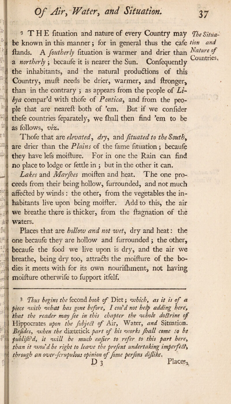 ill·; [J-ί ft lie} ifid-j rd, k·. i Itaij, til! e or ώ·: * v ' Of Air> Water> and Situation, 37 ■} - ^ T Η E fituation and nature of every Country may ^ 5//^- be known in this manner; for in general thus the cafe tion and Hands. A foutherly fituation is warmer and drier than Nature of a northerly ; becaufe it is nearer the Sun. Confequently ’ the inhabitants, and the natural produdtions of this Country, muft needs be drier, warmer, and ftronger, than in the contrary ; as appears from the people of Li¬ bya compar’d with thofe of Pontic a, and from the peo¬ ple that are neared both of ’em. But if we confider thefe countries feparately, we ihall then find ’em to be as follows, viz* Thofe that are elevated, dry, and fituated to the Souths are drier than the Plains of the fame fituation; becaufe they have lefs moifture. For in one the Rain can find no place to lodge or fettle in ; but in the other it can. Lakes and Mar foes moiften and heat. The one pro¬ ceeds from their being hollow, furrounded, and not much affedted by winds: the other, from the vegetables the in¬ habitants live upon being moiiler. Add to this, the air we breathe there is thicker, from the ftagnation of the Waters. Places that are hollow and not zuet, dry and heat: the one becaufe they are hollow and furrounded ; the other, becaufe the food we live upon is dry, and the air we breathe, being dry too, attradfs the moifture of the bo¬ dies it meets with for its own nouriihment, not having moifture otherwife to fupport itfelf. 3 Thus begins the fecond book of Diet; (which, as it is of a piece <with ojohat has gone before, I codd not help adding here, that the reader may fee in this chapter the (whole dodirine of Hippocrates upon the fobjedl of Air, Water, and Situation. Befidesy (when the diaetetick part of his (works foall come to hs fublifo'd, it (will he much eafter to refer to this part here, than it rwodd be right to league the prefent undertaking imperfedt* through an over-fcrupulous opinion of fame perfons dflike.