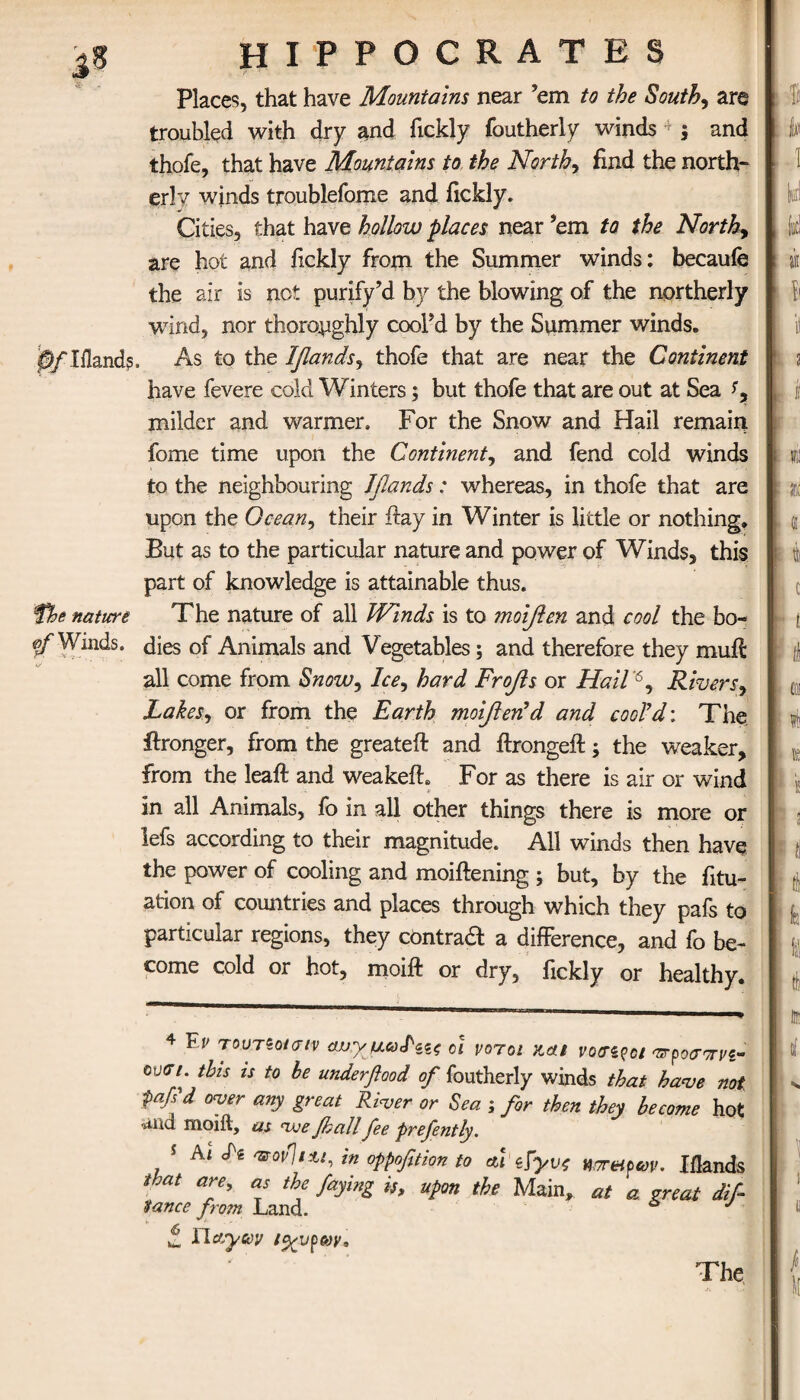 Place?, that have Mountains near ’em to the South, are troubled with dry and iickly foutherly winds ; and thofe, that have Mountains to the North, find the north- erlv winds troublefome and fickly. Cities, that have hollow places near ’em to the North, are hot and fickly from the Summer winds: becaufe the air is not purify’d by the blowing of the northerly wind, nor thoroughly cool’d by the Summer winds. 0/ iiiands. As to the Iflands, thofe that are near the Continent have fevere cold Winters; but thofe that are out at Sea milder and warmer. For the Snow and Hail remain fome time upon the Continent, and fend cold winds to the neighbouring Jflands: whereas, in thofe that are upon the Ocean, their flay in Winter is little or nothing. But as to the particular nature and power of Winds, this part of knowledge is attainable thus. fhe nature The nature of all Winds is to moi/len and cool the bo- Winds, dies of Animals and Vegetables; and therefore they muff all come from Snow, Ice, hard Frojls or Hail 6, Rivers, Lakes, or from the Earth moiflen’d and cool’d: The ftronger, from the greateft and ftrongeft; the weaker, from the leaft and weakeih For as there is air or wind in all Animals, fo in all other things there is more or lefs according to their magnitude. All winds then have the power of cooling and moiftening ; but, by the fili¬ ation of countries and places through which they pafs to particular regions, they contra# a difference, and fo be¬ come cold or hot, moift or dry, fickly or healthy. 4 Fv TouTiotcnv αυγμ,ω^ίίζ οι νοτοι και νοσίζοι 'πγοσ'πνς.- cutri. this is to he underftood of foutherly winds that have not, pajs'd over any great River or Sea ; for then they become hot ■and moift, as voe fall fee prefently. 5 Ai cfg WJia/, in oppofition to alefyvc jmtttw. Iflands that are, as the faying is, upon the Main, at a great dif Vance from Land. ώ J *■ 6 J d ri&ycev lyyyav*