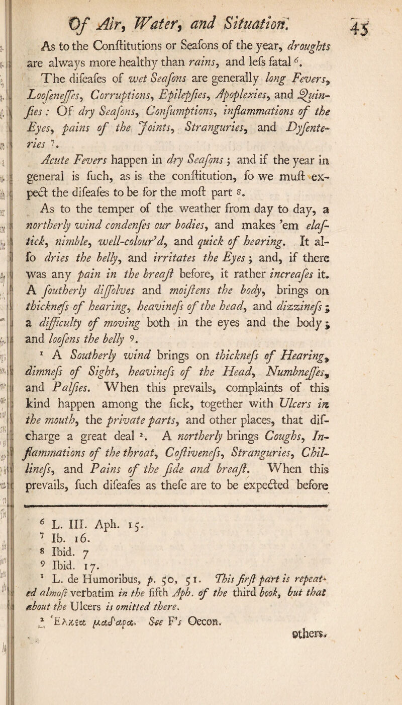 0· i Ιϋ f a| iff: lIt, i fll* A | tlq A 101 if S m 4 As to the ConiHtutions or Seafons of the year, droughts are always more healthy than rains, and lefs fatal6. The difeafes of wet Seafons are generally long Fevers^ Loofeneffes, Corruptions, Epilepfies, Apoplexies, and Fhtin- fies : Of dry Seafons, Confumptions, inflammations ofl the Eyes, pains of the Joints, Stranguries, and Dysente¬ ries 7. Acute Fevers happen in dry Seafons; and if the year in general is fuch, as is the conilitution, fo we muil ex¬ pert the difeafes to be for the moil part s. As to the temper of the weather from day to day, a northerly wind condenfes our bodies, and makes ’em elafl- tick, nimble, well-colour dy and ^ hearing. It al- fo //?£ belly, and irritates the Eyes; and, if there was any zVz the breafl before, it rather increafes it» A foutherly diffolves and moiflens the body, brings on thicknefs of hearings heavinefs of the head, and dizzinefs $ a difficulty of moving both in the eyes and the body j and loofens the belly 9. 1 A Southerly veind brings on thicknefs of Hearings dimnefs of Sights heavinefs of the Heady Numbnejfes9 and Palfees. When this prevails, complaints of this kind happen among the fick, together with Ulcers in the mouthy the private parts, and other places, that dis¬ charge a great deal 2. A northerly brings Coughs, In¬ flammations of the throaty Coflivenefsy StrangurieSy Chil- linefsy and Pains of the fide and breafl. When this fag—B—a—ammmm——■——wmmbbb—wwnwirwiwrιπμ··πιι·ιι i ii m mm 6 L. III. Aph. 15. 1 lb. 16. s Ibid. 7 9 Ibid. 17. 1 L. de Humoribus, p. $c, 51. This flrfl partis repeat* td almoft verbatim in the fifth Aph. of the third book, but that about the Ulcers is omitted there. * 'Ελχ,ζΰο μΠαρα. See FV Oecom others*