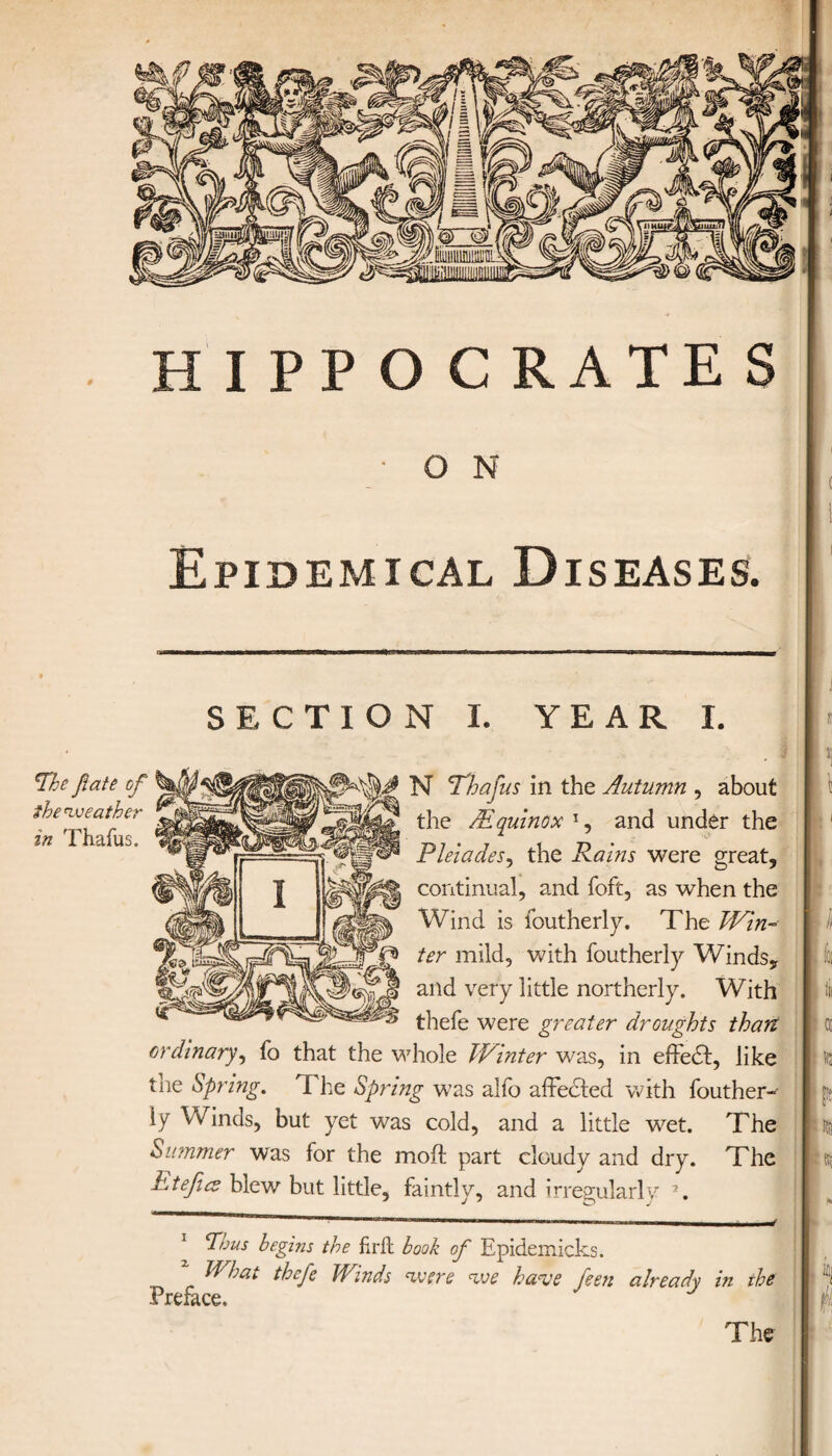 Ο N Epidemical Diseases. SECTION 1. YEAR I. The fate of the weather in Thafus. !fi N Thafus in the Autumn , about the /Equinox and under the Pleiades, the Rains were great, continual, and foft, as when the Wind is foutherly. The Win-· ter mild, with foutherly Winds, and very little northerly. With thefe were greater droughts than ordinary, fo that the whole Winter was, in effedt, like the Spring. Ί he Spring was alfo affected with iouther- ly Winds, but yet was cold, and a little wet. The Summer was for the moil part cloudy and dry. The Etefia blew but little, faintly, and irregularly * *. . i ίοι ill a ills {it R; 1 Thus begins the firft book of Epidemicks. * What thefe Winds were we have feen already in the h Preface. y y The