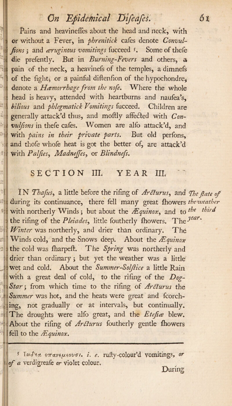 Cfl> as «1 On 'Epidemical UifedfeL 61 Pains and heavineffes about the head and neck, with or without a Fever, in phrenitick cafes denote Convul- fions; and eruginous vomitings fucceed f. Some of thefe die prefently. But in Burning-Fevers and others, a pain of the neck, a heavinefs of the temples, a dimnefs of the fight} or a painful diftenfion of the hypochondre* denote a Hemorrhage from the nofe. Where the whole I head is heavy, attended with heartburns and naufea’s, i bilious and phlegmatick Vomitings fucceed. Children are : generally attack’d thus, and moftly affe&ed with Con- ί vulfions in thefe cafes. Women are alfo attack’d, and with pains in their private parts. But old perfons, and thofe whofe heat is got the better of, are attack’d With PalfieSj Madnejfesy or Blindnefs. SECTION III. YEAR IIL IN Thafus, a little before the riling of ArSlurus, and Fhefate of i during its continuance, there fell many great ihowers theaveather i with northerly Winds; but about the /Equinox, and to ^ird the rifmg of the Pleiades, little foutherly ihowers. The dsar' Winter was northerly, and drier than ordinary. The Winds cold, and the Snows deep. About the /Equinox the cold was iharpeih The Spring was northerly and i drier than ordinary; but yet the weather was a little wet and cold. About the Summer-Soffice a little Rain with a great deal of cold, to the rifmg of the Dog- Star ; from which time to the riling of Arfturus the Summer was hot, and the heats were great and fcorch- ing, not gradually or at intervals, but continually. The droughts were alfo great, and the Etefie blew. About the rifmg of Ardlurus foutherly gentle ihowers fell to the /Equinox. N ! s I‘ί'7Γ*νιίμζον(π. i. e. rufty-colour’d vomitings, or of a verdigreafe or violet colour. During