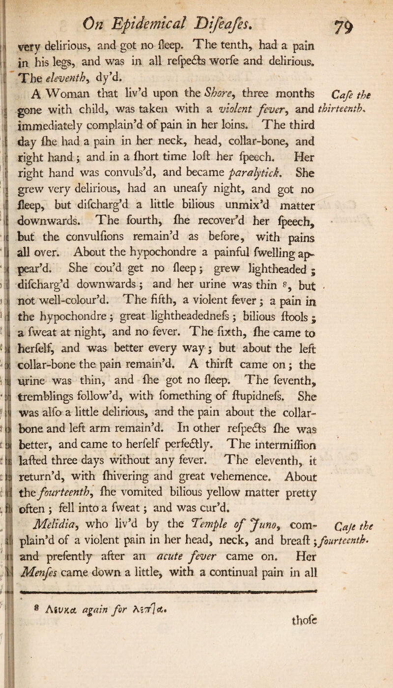 7ί> very delirious, and got no ileep. The tenth, had a pain in his legs, and was in all refpedta worfe and delirious» The eleventh, dy’d. A Woman that liv’d upon the Shore, three months Cafe the gone with child, was taken with a violent fever, and thirteenth. immediately complain’d of pain in her loins. The third day ihe had a pain in her neck, head, collar-bone, and right hand ; and in a ihort time loft her fpeech. Her right hand was convuls’d, and became paralytick. She grew very delirious, had an uneafy night, and got no ileep, but difcharg’d a little bilious unmix’d matter downwards. The fourth, ihe recover’d her fpeech^ but the convulfions remain’d as before, with pains all over. About the hypochondre a painful fwelling ap¬ pear’d. She cou’d get no deep ; grew lightheaded ; difcharg’d downwards; and her urine was thin but - not well-colour’d. The fifth, a violent fever; a pain in the hypochondre; great lightheadednefs ; bilious ftools ; a fweat at night, and no fever. The fixth, ihe came to herfelf, and was better every way, but about the left collar-bone the pain remain’d. A thirft came on; the urine was thin, and ihe got no ileep. The feventh* tremblings follow’d, with fomething of ftupidnefs. She was alfo a little delirious, and the pain about the collar¬ bone, and left arm remain’d. In other refpedts ihe was better, and came to herfelf perfedlly. The intermillion lafted three days without any fever. The eleventh, it return’d, with ihivering and great Vehemence. About the fourteenth, ihe vomited bilious yellow matter pretty often ; fell into a fweat; and was cur’d. Melidia, who liv’d by the Temple of Juno, com» Qaje the plain’d of a violent pain in her head, neck, and breaft ;fourteenth* and prefently after an acute fever came on. Her Menfes came down a little, with a continual pain in all thofe AiiKct again for λίντ]α.