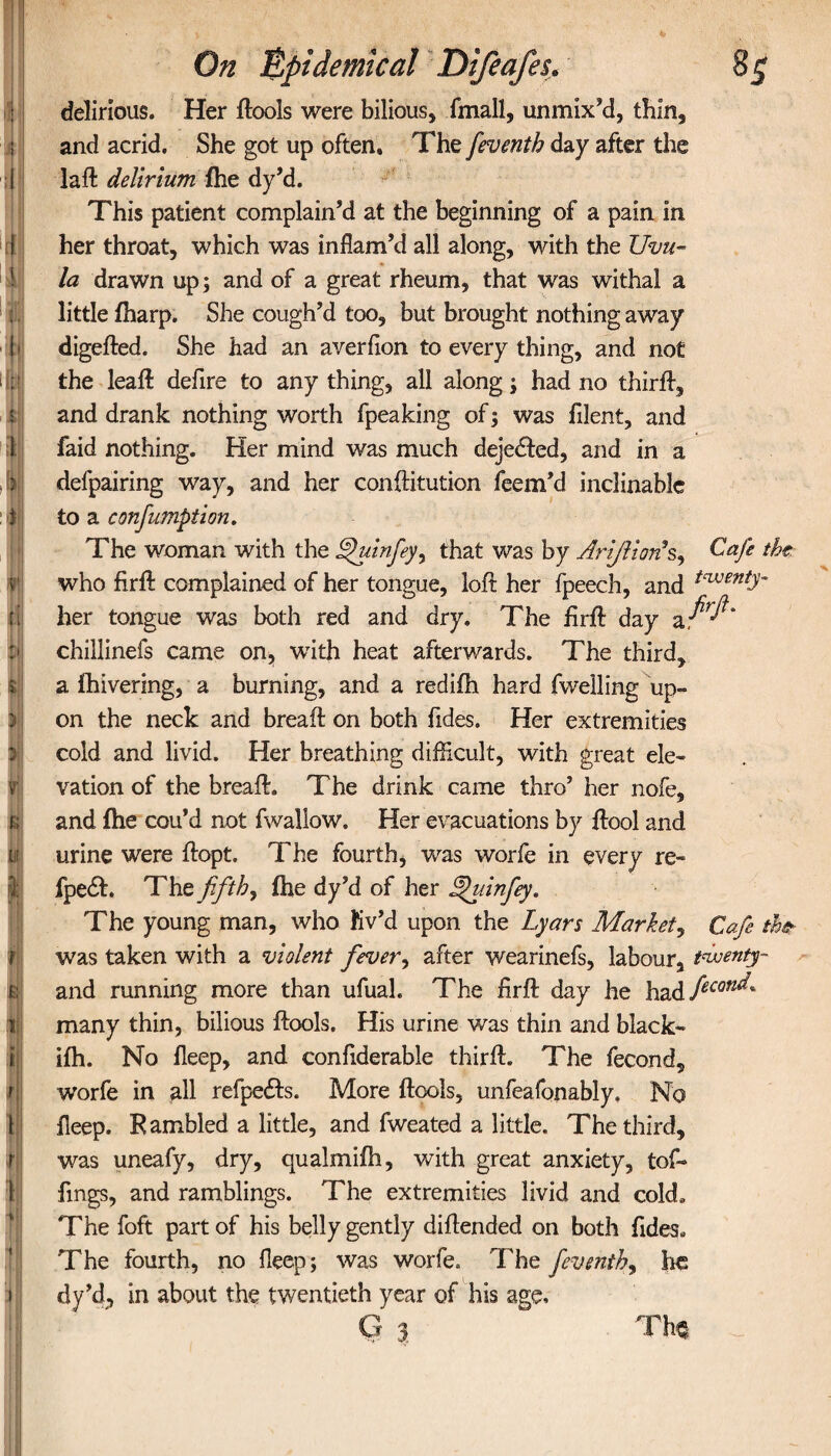 delirious. Her dools were bilious, fmall, unmix’d, thin, and acrid. She got up often. The feventh day after the i lad delirium ihe dy’d. This patient complain’d at the beginning of a pain in her throat, which was inflam’d all along, with the Uvu¬ la drawn up; and of a great rheum, that was withal a little iharp. She cough’d too, but brought nothing away l> digefted. She had an averfton to every thing, and not 11 the lead defire to any thing, all along; had no third, and drank nothing worth fpeaking of; was filent, and faid nothing. Her mind was much deje<£fed, and in a , i defpairing way, and her conditution feem’d inclinable t to a confumption. The woman with the finfey, that was by Arijlionh, Cafe the. who fird complained of her tongue, loir her fpeech, and tcvjentT her tongue was both red and dry. The fird day chillinefs came on, with heat afterwards. The third, a fhivering, a burning, and a redifh hard fwelling up¬ on the neck and bread on both Tides. Her extremities cold and livid. Her breathing difficult, with great ele¬ vation of the bread. The drink came thro’ her nofe, and ihe cou’d not fwaliow. Her evacuations by dool and urine were dopt. The fourth, was worfe in every re- b fpe£L The fifth, ihe dy’d of her Afuinfey. The young man, who fiv’d upon the Lyars Market, Cafe the- was taken with a violent fever, after wearinefs, labour, twenty- and running more than ufuah The fird day he had ficon^* many thin, bilious dools. His urine was thin and black- iih. No deep, and confiderable third. The fecond, ■worfe in all refpe£ts. More dools, unfeafonably. No deep. Rambled a little, and fweated a little. The third, was uneafy, dry, qualm iih, with great anxiety, tof- fmgs, and ramblings. The extremities livid and cold. The foft part of his belly gently didended on both Tides. The fourth, no fleep; was worfe. The feventh, lie dy’d, in about the twentieth year of his age. G 3 Th*