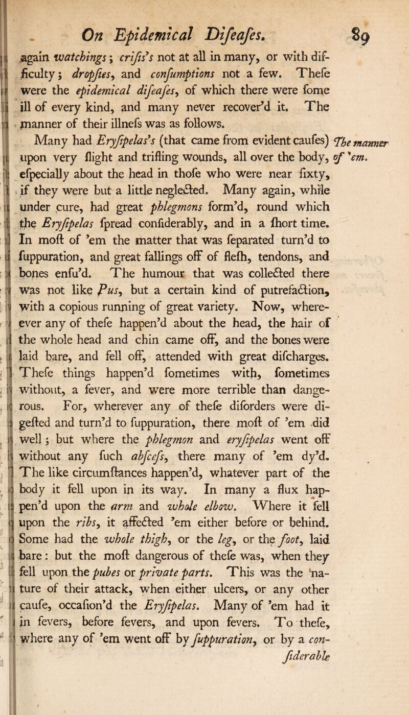 r I I a On Epidemical Di/eafes. again watchings; crifis’s not at all in many, or with dif¬ ficulty; dropfies, and confumptions not a few. Thefe were the epidemical difieafies, of which there were fome ill of every kind, and many never recover’d it. The manner of their illnefs was as follows. Many had Eryfipelas9 s (that came from evident caufes) %e manner upon very flight and trifling wounds, all over the body, of 'em* efpecially about the head in thofe who were near fixty, if they were but a little negleCted. Many again, while under cure, had great phlegmons form’d, round which the Eryfipelas fpread confiderably, and in a ihort time. In moil of ’em the matter that was feparated turn’d to fuppuration, and great fallings off of flefh, tendons, and bones enfu’d. The humour that was collected there was not like Pus, but a certain kind of putrefaction, with a copious running of great variety. Now, where- ever any of thefe happen’d about the head, the hair of the whole head and chin came off, and the bones were laid bare, and fell off, attended with great difcharges. Thefe things happen’d fometimes with, fometimes rous. For, wherever any of thefe diforders were di- gefted and turn’d to fuppuration, there moil of ’em did well; but where the phleg?non and eryfipelas went off without any fuch abfcefs, there many of ’em dy’d. The like circumflances happen’d, whatever part of the body it fell upon in its way. In many a flux hap¬ pen’d upon the arm and whole elbow. Where it fell upon the ribs, it affeCted ’em either before or behind. Some had the whole thigh, or the leg, or the foot, laid bare: but the moil dangerous of thefe was, when they fell upon the pubes or private parts. This was the 'na¬ ture of their attack, when either ulcers, or any other caufe, occafion’d the Eryfipelas. Many of ’em had it in fevers, before fevers, and upon fevers. To thefe, where any of ’em went off by fuppuration, or by a con- Jiderable