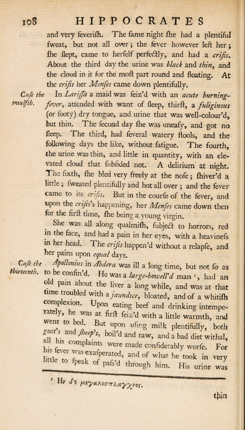 io8 HIPPOCRATES and very feverifh. The fame night fhe had a plentiful fweat, but not all over; the fever however left her j fhe flept, came to herfelf perfectly, and had a crifis. About the third day the urine v/as black and thirty and the cloud in it for the molt part round and floating. At the crifis her Menfes came down plentifully. Cafe the In Larifia a maid was feiz’d with an acute burning- twelfth, fever, attended with want of fleep, third:, a fuliginous (or footy) dry tongue, and urine that was well-colour’d, but thin. The fecond day fhe was uneafy, and got no fleep. The third, had feveral watery ftools, and the following days the like, without fatigue. The fourth, the urine was thin, and little in quantity, with an ele¬ vated cloud that fubiided not. A delirium at night. Tin iixth, fhe bled very freely at the noie; ihiver’d a litLc; fweated plentifully and hot all over ; and the fever came to its crifis. But in the courfe of the fever, and upon the crifis s happening, her Menfes came down then for the firft time, fhe being a young virgin. She was all along qualmilh, fubjedl to horrors, red in the face, and had a pain in her eyes, with a heavinefs in her head. The crifis happen’d without a relapfe, and her pains upon equal days. Cafe the Apollonius in Abdera was ill a long time, but not fo as thirteenth, to be confin’d. He was a large-boweWd man 1, had an o pain about the liver a long while, and was at that time troubled with a jaundice, bloated, and of a whitiih comp exion. Upon eating beef and drinking intempe¬ rate y, e was at firft feiz’d with a little warmth, and ent to ed. But upon ufing milk plentifully, both goats an fioeep\ boil’d and raw, and a bad diet withal, a is complaints were made confiderably worfe. For £lfTo rrTrated’ he took in very I,ttlC t0 fpCak 0f through him. His urine was tjfin