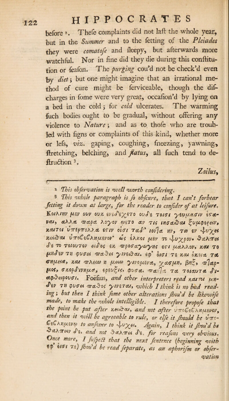 before 2. Thefe complaints did not laft the whole year, but in the Summer and to the Setting of the Pleiades they were comatofe and ileepy, but afterwards more watchful. Nor in fine did they die during this conftitu- lion or feafon. The purging cou’d not be check’d even by diet; but one might imagine that an irrational me¬ thod of cure might be ferviceable, though the dis¬ charges in fome were very great, occafion’d by lying on a bed in the cold ; for cold ulcerates. The warming fuch bodies ought to be gradual, without offering any violence to Nature; and as to. thofe who are troub¬ led with figns or complaints of this kind, whether more or lefs, viz. gaping, coughing, fneezing, yawning, firetching, belching, and fiatus, all fuch tend to de¬ finition 3. Zoilus, r——-*— -—.. - ...—? 1 Ίhis obfervation is well worth considering. 3 This whole paragraph is fo obfcure, that I can't forhear Jetting it down at large, far the reader to confider of at leifure. KQihtnv μζν ovv ουκ. ζνζ<Τζ*χζτο ουTs τo/αι yivy.ccatv Ιγλ- vat, λΧΚλ mrapa Koyov ωζτο αν τΐζ iyiga&cu ζυμφζς&ιν, xcuTot ’υοΓίρτολλΛ zaiv olat taS* tov]a m, tco zv Meit&CU ν7Γθζί£λΐήί/.ζνοΐ/' ZKXOl μ.Ζν TO fvyjpov· &£λ'7Γ64 «Γδ 70 Ύοΐοντον eiT-ος ζκ ‘zrpoaa.yayvf ζςΐ μαΧΧον, xcu το μη<Ρζν τα φυα& Toct^rei yivz&cu. if οισι τι kcu οκοιλ τα σημ&α, xcu mrXeta μ μ.&ίω γιΐ'ομζΐΆ, -χ^Λαμα, βΐ)ζ> a/lap· μοζ» α χορΤιναμα, ζρζυζΐζ» φναα, wav] λ τλ toiojjta Τι- cttp&eipovai, Foefius, and other interpreters read xcurrot μγ\- *Pzv 7i) φνα& αζΆ&οζ yivzacu, which I think is no had read¬ ing ; hut then 1 think fome other alterations fhou d he likewife made, to make the whole intelligible. / therefore propofe that the point be put after xeidtcu, and not after υτοζϊζχνμζνον, and then it will be agreeable to rule, or elfe it foould be vttc- €ί·ζχαμζνω to anfwer to fvy^ei. Again, 1 think it frnud be At-TTHy cf5, and not drΑΧτα cfz, for reafons very obvious. Once more, / fufpett that the next fentence (beginning with ίφ Qiai τι) foou d be read feparate3 as an aphorifm or obfer¬ vation