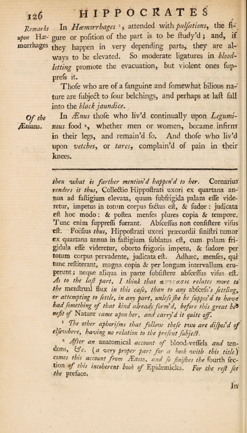 Remarks upon Hae¬ morrhages Of the ^Bnians. HIPPOCRATES In Hemorrhages x, attended with pulfations, the fi¬ gure or pofition of the part is to be ftudy’d; and, if they happen in very depending parts, they are al¬ ways to be elevated. So moderate ligatures in blood¬ letting promote the evacuation, but violent ones fup- prefs it. Thofe who are of a fanguine and fomewhat bilious na¬ ture are fubjedl to four belchings, and perhaps at lail fall into the black jaundice. In Mnus thofe who liv’d continually upon Legumi¬ nous food z, whether men or women, became infirm in their legs, and remain’d fo. And thofe who liv’d upon vetches, or tares, complain’d of pain in their knees. then what is farther mention1d happen'd to her. CornariuS renders it thus, Colle&io Kippoilrati uxori ex quartana an¬ nua ad failigium elevata, quum fubfrigida palam eife vide- retur, impetus in totum corpus faclus eft, & fudor : judicata eft hoc modo: & poftea menfes plures copia & tempore. T unc enim fupprefli fuerant. Abfceflus non confiftere vifus eft. Foefius thus, Hippoftrati uxori prascordii finiftri tumor ex quartana annua in faftigium fublatus eft, cum palam fri- gidula efle videretur, oborto frigoris impetu, & fudore per totum corpus pervadente, judicata eft. Adhsec, menfes, qui tunc reftiterant, magna copia & per longum intervallum eru- perunt; neque al'iqua in parte fubfiftere abfceilus vifus eft. As to the Ιαβ part, I think that αττο-α,σις relates more to the menftrual flux in this cafe, than to any abfcefsh fettling, or attempting to fettle, in any part, unlefs fie be fupposd to have had fomething of that kind already form d, before this great hfe nefit of Nature came upon her, and carry'd it quite off. 1 Lhe other aphorifms that follow thefe two are difposd of elfewhere, having no relation to the prefent fubjett. z After an anatomical account of blood-veflels and ten¬ dons, &c. (a very proper part for a hook with this title ) comes this account from Amus, and fo finiffes the fourth iec- tion cf this incoherent book of Epidemicks. For the ref fee the preface. J In