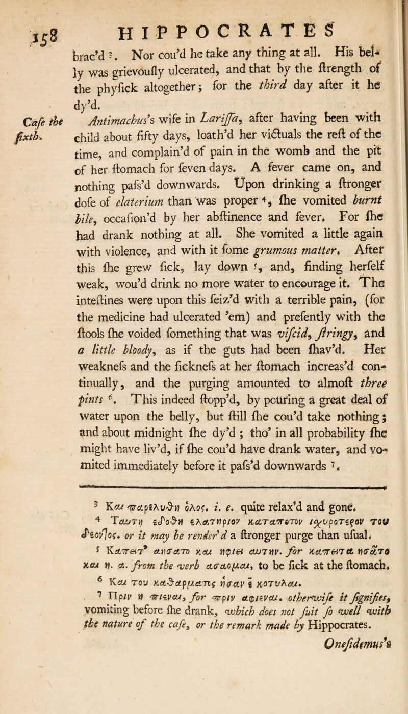 fixth. HIPPOCRATES brac’d '. Nor cou’d he take any thing at all. His bel¬ ly Was grievouily ulcerated, and that by the flrength of the phyfick altogether; for the third day after it he dy’d. Antimachms wife in Larijfa, after having been with child about fifty days, loath’d her vi&uals the reft of the time, and complain’d of pain in the womb and the pit of her ftomach for feven days. A fever came on, and nothing pafs’d downwards. Upon drinking a ftronger dofe of elaterium than was proper 4, {he vomited burnt Me9 occafion’d by her abftinence and fever* For ihc had drank nothing at all. She vomited a little again with violence, and with it fome grumous matter« After this ihe grew Tick, lay down ^ and, finding herfelf weak, wou’d drink no more water to encourage it. The inteftines were upon this feiz’d with a terrible pain, (for the medicine had ulcerated ’em) and prefently with the ftools ihe voided fomething that was vifcid, flringy^ and a little bloody, as if the guts had been ihav’d. Her weaknefs and the ficknefs at her ftomach increas’d con* tinually, and the purging amounted to almoft three pints 3 4 5 6. This indeed {topp’d, by pouring a great deal of water upon the belly, but ftill ihe cou’d take nothing 5 and about midnight ihe dy’d ; tho’ in all probability ihe might have liv’d, if ihe cou’d have drank water, and vo* mited immediately before it pafs’d downwards 7. 3 Kcu ^Λρδλϋθ-ιι ολος. i. e. quite relax’d and gone* 4 Toutm £cζλατηριον χ,&ταποτΌν ι<χυροτίξον του £ίον]οζ. or it may be render d a ftronger purge than ufual* 5 Κα7Τ(Ητ* αησΑτο asu tvpiei ojjiwv. for KATretTct γχτ&το xcu n. a. from the <verb α<ταο//αί, to be fick at the ftomach, 6 Καί τον αα^-αρματις γ\σα.νί κοτυλαυι· 7 Πρ/μ a artwcu, for ^ρ/μ aqhvcu· otherwife it fgnifest vomiting before ihe drank, which does not fuit fo well with the nature of the cafe, or the remark made by Hippocrates. Qnefidmufs