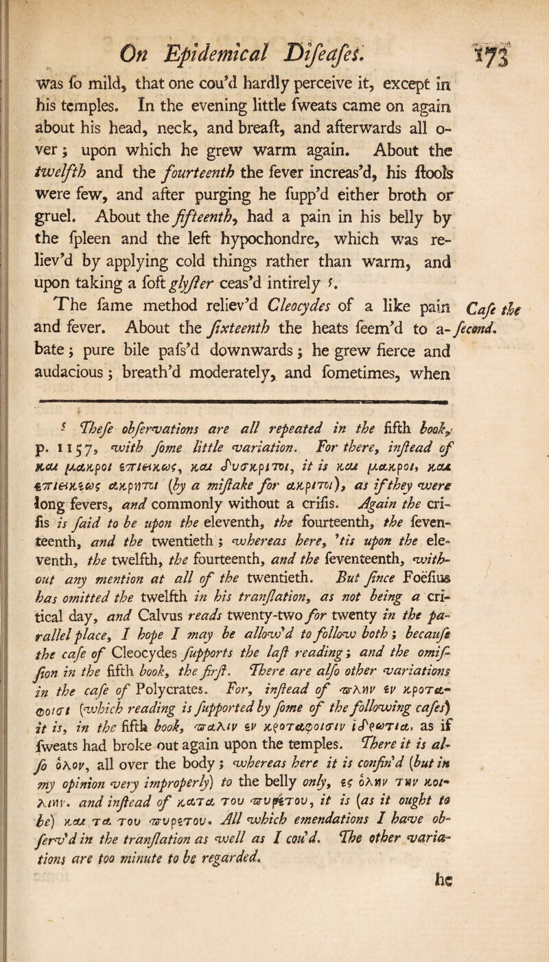 was fo mild, that one cou’d hardly perceive it, except in his temples. In the evening little fweats came on again about his head, neck, and breaft, and afterwards all ο» ver | upon which he grew warm again. About the twelfth and the fourteenth the fever increas’d, his ifcols were few, and after purging he fupp’d either broth or gruel. About the fifteenth, had a pain in his belly by the fpleen and the left hypochondre, which was re¬ liev’d by applying cold things rather than warm, and upon taking a foft glyfier ceas’d intirely s. The fame method reliev’d Cleocydes of a like pain Cafe the and fever. About the fixteenth the heats ieem’d to a -fecund. bate; pure bile pafs’d downwards) he grew fierce and audacious; breath’d moderately, and fometimes, when ■ Thefe obfervations are all repeated in the fifth book,· p. ϊ ϊ 5 7s with fame little variation. For there, infiead of M.cu μακροι ζπ/ακως, kcu ^υσν,ρποι, it is kou μ,ΆΗ,ρο/, rcu νπι&κιως άκρατοι [by a mifiake for ctKptroi), as if they were long fevers, and commonly without a crifis. Again the cri- fis is faid to be upon the eleventh, the fourteenth, the feven- teenth, and the twentieth; whereas here, ’tis upon the ele¬ venth, the twelfth, the fourteenth, and the feventeenth, with¬ out any mention at all of the twentieth. But fence Foe’iiu® has omitted the twelfth in his tranfiation, as not being a cri¬ tical day, and Calvus reads twenty-two for twenty in the pa¬ rallel place, 1 hope I may be allow'd to follow both; becaufe the cafe of Cleocydes fupports the lafi reading; and the omife fion in the fifth book, the frfl. There are alfo other variations in the cafe of Polycrates. For, infiead of <ts>Xy\v iv κροτα·* Qourt [which reading is fupported by fome of the following cafes) it is, in the fifth book, π&Κίν zv x.?oTAgoi<rtv i&> as if fweats had broke out again upon the temples. There it is al¬ fo ολ,ον, all over the body; whereas here it is confin'd [butin my opinion very improperly) to the belly only, ζς ολνιν tm ttoe- Λ/μγ. and infiead of hath του πυρίτου, it is [as it ought to he) W Tct του <πυρζτου. All which emendations I have ob- ferv'd in the tranfiation as well as I cod’d. The other vetries- Horn are too minute to be regarded\ he