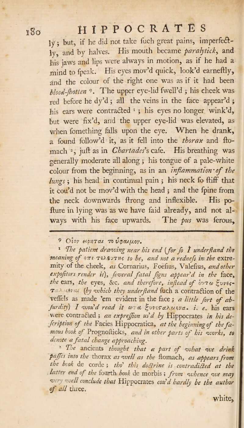 ly ; but, if he did not take fuch great pains, imperfeft- ly, and by halves. His mouth became paralytick, and his laws and lips were always in motion, as if he had a mind to fpeak. His eyes mov’d quick, look’d earneftly, and the colour of the right one was as if it had been blood-jhotten 9. The upper eye-lid fwell’d ; his cheek was red before he dy’d; all the veins in the face appear’d ; his ears were contracted * 1 ; his eyes no longer wink’d, but were fix’d, and the upper eye-lid was elevated, as when fomething falls upon the eye. When he drank, a found follow’d it, as it fell into the thorax and ito- mach 2, juft as in Chartades’s cafe. His breathing was generally moderate all along ; his tongue of a pale-white colour from the beginning, as in an inflammation-of the lungs ; his head in continual pain ; his neck fo ftifF that it cou’d not be mov’d with the head ; and the fpine from the neck downwards ftrong and inflexible. His po- iture in lying was as we have faid already, and not al¬ ways with his face upwards. The pus was ferous. 9 Oiov etpiiTcu to υφα/μον» 1 The patient drawing near his end [for fo / underfland the 7neaning of <im τζλζοτης to he, and not a rednefs in- the extre¬ mity of the cheek, as Cornarius, Foefius, Valeiius, and other expofltors render it), federal fatal flgns appeal'd in the face, the ears, the eyes, &c. and therefore, inflead of οντω ζυνζς- ταλ iZvcu {by which they underfland fuch a contraction of the veflels as made ’em evident in the face ; a little fort of ab- furdity) I woud read it cord ζυνζταλ,μίνα. i. e. his ears were contracted; an expreffion us'd by Hippocrates in his de- fcription of the Facies Hippocratica, at the beginning of the fa¬ mous book of Prognoiticks, and in other parts of his works, to denote a fatal change approaching. The ancients thought that a part of what we drink paffes into the thorax as well as the ilomach, as appears from iae bcok de corde ; thd this do Brine is contradicted at the lati n end of the fourth book de morbis ; from whence we may <very well conclude that Hippocrates cod’d hardly be the author of all three. white.