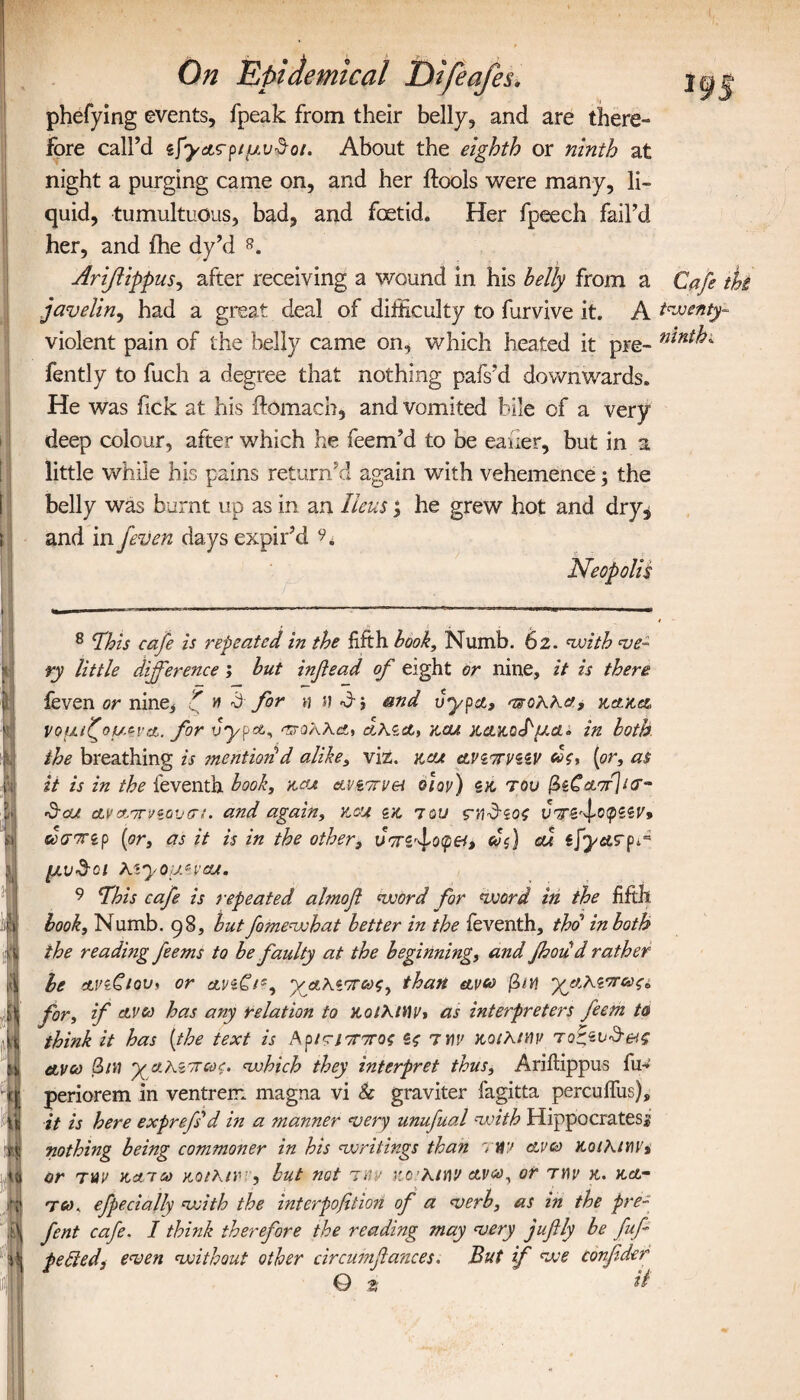 : I b I ■ On epidemical Difeafes. phefying events, fpeak from their belly, and are there¬ fore call’d ίϊγΑς-ριμυ&οι. About the eighth or ninth at night a purging came on, and her ftools were many, li¬ quid, tumultuous, bad, and foetid. Her fpeech fail’d her, and fhe dy’d 8 9. Ariflippus, after receiving a wound in his belly from a Cafe tit javelin, had a great deal of difficulty to furvive it. A twenty- violent pain of the belly came on, which heated it pre- nlnt^- fently to fuch a degree that nothing pafs’d downwards. He was fick at his ftomach, and vomited bile of a very deep colour, after which he feem’d to be eauer, but in a little while his pains return’d again with vehemence; the belly was burnt up as in an Ileus; he grew hot and dry, and in /even days expir’d Neopolis 8 \This cafe is repeated in the fifth book. Numb. 62. with ve¬ ry little difference ; but inf ead of eight or nine, it is there feven or nine, ζ » & for » and uypa, ττοΚΚα, κακα, νομιζομ^ιa. for vypa, cthict, kcu κοαιοΊμοα in both the breathing is mentiori d alike, viz. kcu ανζπνζζν ως, [or, as it is in the feventh book, kcu avirrvei q]qv) ίκ του βίζαπίκτ- 'd'cu αναπνεουσι. and again, kcu zk 7ου ς-ΐΐ^ζος νττζ/οφζζν* ωσττζρ (or, as it is in the other, υττί/οφθΐ, cof cu ifyurpd μν$οι Kiyouzvcu. 9 fhis cafe is repeated almofl word for word in the fifth book. Numb. 98, but fomewhat better in the feventh, thd in both the reading feems to be faulty at the beginning, and Jhoud rather be avzCiov, or cLViCi', χαΚίπως, than etvco βιη χΐκΧΐ'ΤΓως* for, if ctvco has any relation to KolKiWv, as interpreters feern to think it has (the text is ΙΚρίτίππος ίς τtiv κοιλίΜ τοζζυ&&ς etvco βιη yaKznrcoc. which they interpret thus, Ariflippus fu- periorem in ventrem magna vi & graviter fagitta percuffus), it is here exprefid in a manner very unufual with Hippocrates! nothing being commoner in his writings than rtf 7 clvco koiKim, or tuv narco κοικινr, but not rev rcrhimv ανω, or rm> κ. κά¬ τω , efpeciajly with the interpofition of a verb, as in the pre- fent cafe. I think therefore the reading may very jufily be fuf petted, even without other circumflances. But if we confder Q t it