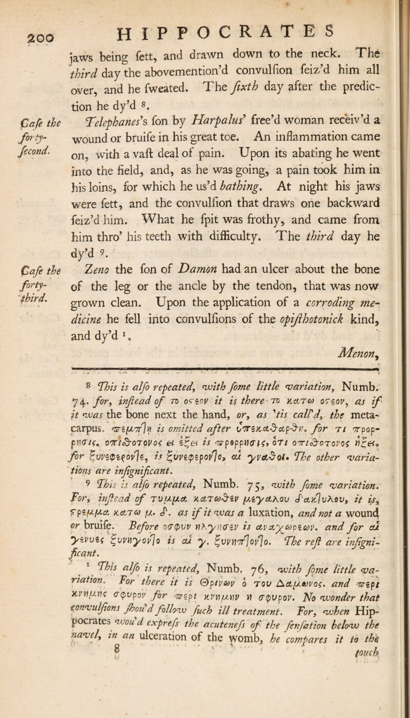 200 Cafe the forty- fecond. Cafe the third, i . HIPPOCRATES jaws being fett, and drawn down to the neck. The third day the abovemention’d convuliion feiz’d him all over, and he fweated. The fixth day after the predic¬ tion he dy’d 8 9. Telephones’?, ion by Harpalus’ free’d woman receiv'd a wound or bruife in his great toe. An inflammation came on, with a vaft deal of pain. Upon its abating he went into the field, and, as he was going, a pain took him in his loins, for which he us’d bathing. At night his jaws were fett, and the convuliion that draws one backward feiz’d him. What he fpit was frothy, and came from him thro’ his teeth with difficulty. The third day he dfd 9. Zeno the fon of Damon had an ulcer about the bone of the leg or the ancle by the tendon, that wTas now grown clean. Upon the application of a corroding me¬ dicine he fell into convulfions of the opiftkotonick kind, and dy’d 1 , Menon, 8 This zs alfo repeated, with fome little variation, Numb. 74. for, infiead of to οτεον it is there το κάτω 07gov, as if it was the bone next the hand, or, as ’tis call'd, the meta¬ carpus. Ώ-ίμπΙη is omitted after ντΓζΗ,Α&α,ρΰΊϋ. for τι orpop- cnaif. απι&οτονος & ζζα is προρρησις* οτι οτη&οτονος for ξυνεφεςον]s, is ξυνεφερovjo, <u yvadot· The other varia¬ tions are infignificant. 9 This is alfo repeated. Numb, 75, with fame variation. For, infiead of τυμμα κατωδζν μεγάλου ΤακΊυλου, it is, fpeμμα, katco μ. J\ as if it was a luxation, and not a wound or bruife. Before οσφνν n? yucnv is αν&γωρεων. and for cu γεννίς ^vvnyofjo is cu y. ζννΥΐττ]ο\1]ο. The reft are infigni¬ ficant. This alfo is repeated, Numb. 76, with fome little va¬ riation. for there it is Q ρινών ο τον Ααμβονος. and ντερί κνήμης σφυρον for ^gpi κναμ\)ν V σφνρον. No wonder that convulfions Jhou d follow fuch ill treatment. For, when Hip¬ pocrates nvou d exprefs the acutenefs of the fenfation below the navel, in an ulceration of the womb, he compares it to the