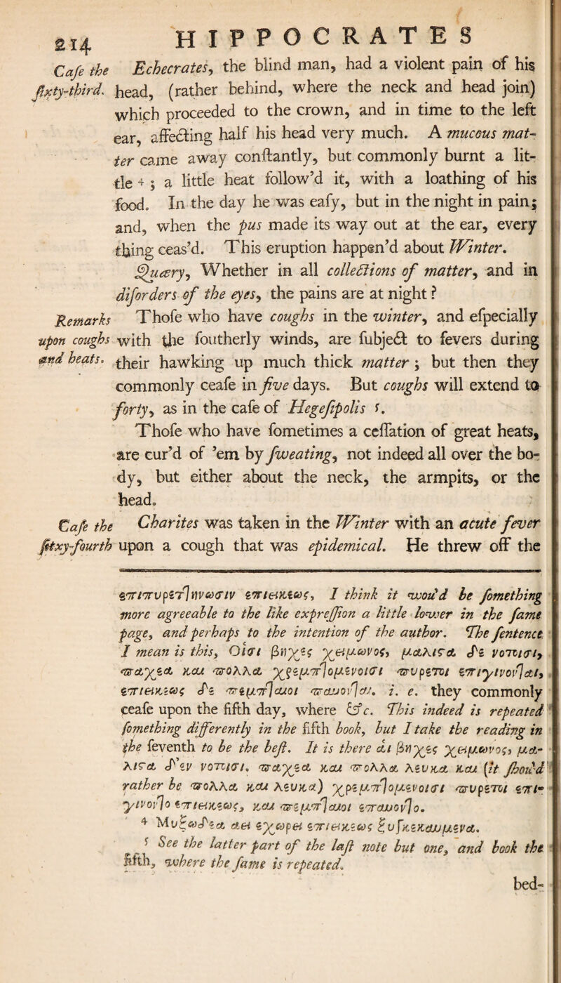 Cafe the Echecrates, the blind man, had a violent pain of his fixty-third. head, (rather behind, where the neck and head join) which proceeded to the crown, and in time to the left ear, affecting half his head very much. A mucous mat¬ ter came away conftantly, but commonly burnt a lit¬ tle + ; a little heat follow’d it, with a loathing of his food. In the day he was eafy, but in the night in pain; and, when the pus made its way out at the ear, every thing ceas’d. This eruption happen’d about Winter. ffhuzry, Whether in all collections of matter, and in diforders of the eyes, the pains are at night ? Remarks Thofe who have coughs in the winter, and efpecially ■upon coughs with the foutherly winds, are fubjedf to fevers during &nd heats. hawking up much thick matter; but then they commonly ceafe in five days. But coughs will extend to forty, as in the cafe of Hegefipolis C Thofe who have fometimes a ceffation of great heats, are cur’d of ’em by fweating, not indeed all over the bo¬ dy, but either about the neck, the armpits, or the head. Cafe the Charites was taken in the Winter with an acute fever fitxy fourth upon a cough that was epidemical. He threw off the «.orir7rv[i'f]wu(nv ζπι&κιως, I think it woiid be fomething more agreeable to the like exprejfion a little lower in the fame page, and perhaps to the intention of the author. The fentenct I mean is this, O\<rt βηχζς yeiyoovos, μαλι?Α Si νοτιι<π> acu nsroXXA ’χ^ξζμπ]ομ.ίνοΐΰΊ ατυρζτϋΐ ztnyivov}ai, νπι&κζας Sz an^fjcuoi <vsojjov\aj. i. e. they commonly ceafe upon the fifth day, where c. This hideed is repeated fomething differently in the fifth book, but I take the reading in the feventh to be the befi. It is there ai βη'χζζ y&ycovogj y&- Λ/γλ S' zv votuvi, nx&yiet ytcu φοΧΧα Xzvka Kcu [it fhoud rather be ^oXXa hau xzvaa) ypzunfoyzvourt asrvpzTzt ziu· yivovjo *πι&ιχ,ζωζ, zou ^cyorjcaot zorajjovJo. 4 Mi>zaSzA Aei iyjopei ζπι&κζως EvfaziuwyzvA. ' ^ee doe latter part of the lafi note but one, and book the fifth, where the fame is repeated\ bed-