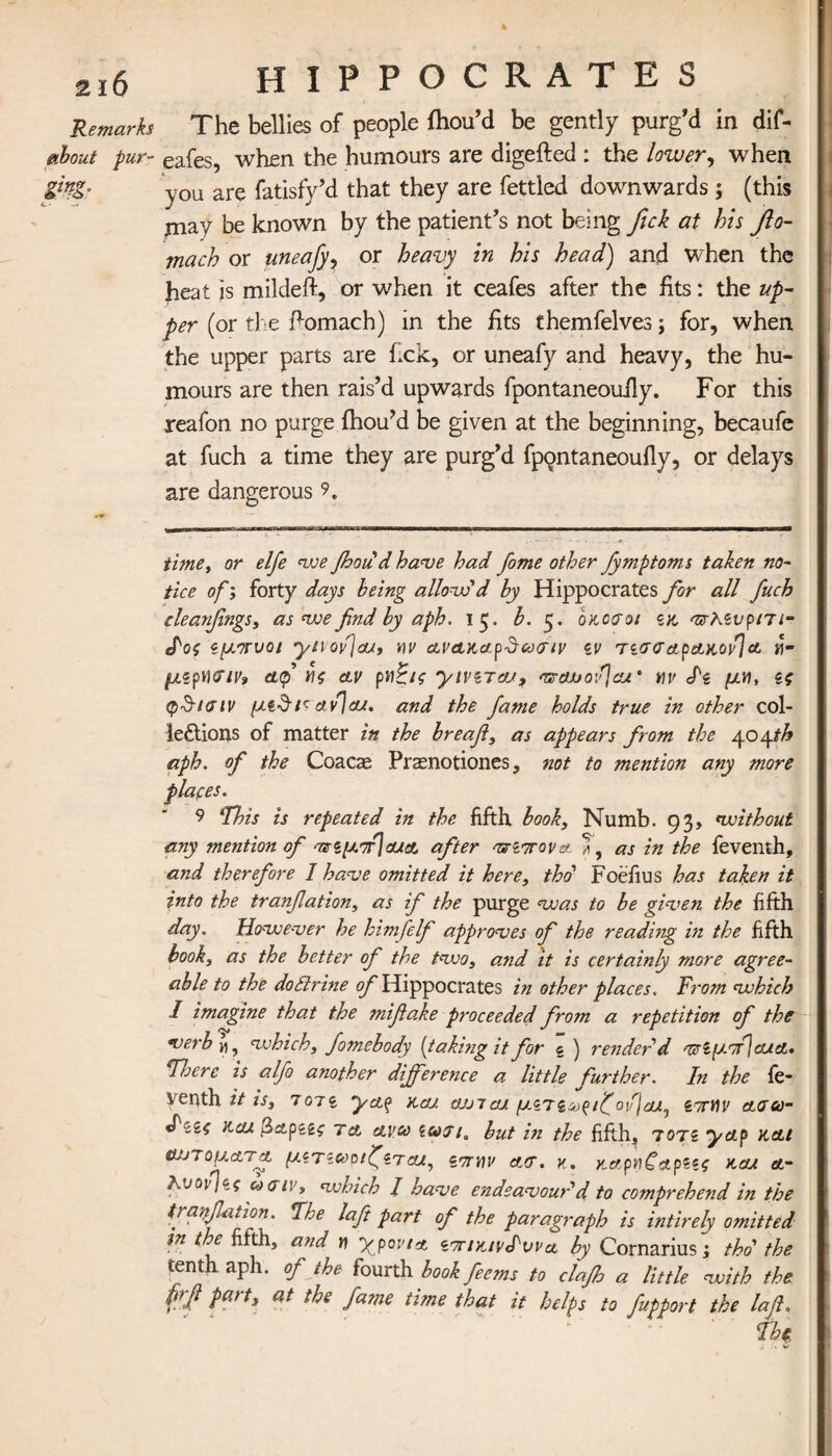 4 2i6 HIPPOCRATES Remarks The bellies of people fhou’d be gently purg'd in dif- about pur- eafes, when the humours are digefted : the lower, when &?£· you are fatisfy’d that they are fettled downwards; (this may be known by the patient’s not being fick at his fio- mach or uneafy, or heavy in his head) and when the heat is mildeft, or when it ceafes after the fits: the up¬ per (or the ftomach) in the fits themfelves; for, when the upper parts are fxk, or uneafy and heavy, the hu¬ mours are then rais’d upwards fpontaneouily. For this reafon no purge ihou’d be given at the beginning, becaufe at fuch a time they are purg’d fpQntaneouily, or delays are dangerous 9e time, or elfe we foodd have had fome other Jymptoms taken no¬ tice of; forty days being allow'd by Hippocrates for all fuch deanfmgs, as we find by aph. 15. b. 5. οκοσοι zx, Tzhzvpm- tPog ζμ,ητυοι ynofjcu, α,νακαρ&αχτιν zv τζσσαρακον]α «- μζρν\<?ιν9 &<p no αν pdciz yiviTaj, vrauofcu‘ nv dz μν\, Ζζ φ&Ηπν μζ&r αν] a/, and the fame holds true in other col- leftions of matter in the breafl, as appears from the 404th aph. of the Coacae Praenotiones, not to mention any more plates. 9 *This is repeated in the fifth book, Numb. 93, without any mention of οτζμ^αχα after <πΖΊΓον& T, as in the feventh, and therefore I have omitted it here, thd Foefius has taken it into the tranfiation, as if the purge was to be given the fifth day. However he himfelf approves of the reading in the fifth book, as the better of the two, and it is certainly more agree¬ able to the dottrine ^Hippocrates in other places. From which I imagine that the mifiake proceeded from a repetition of the verb γ\^ which, fomebody (taking it for e ) render'd ττίμττΙαΛΛ· Flo ere is alfo another difference a little further. In the fe¬ venth it is, Ton ya$ ncu ojjtcu ^ZTiso^ifovjdULj ζτηΐν ασω- «f'zzi και βα,ρζζς τα ανω ζωιια but in the fifth, 7071 yap x.at αυτόματα μζτζωοιζζτοα, ζτηον act. κ. χ,α,ρηζαρζζζ χαι a- λνον)ίς ωσιν, which / have endeavour'd to co?nprehend in the tranfiation. Fhe laft part of the paragraph is intirely omitted in the fifth, and n yyovta ZTrixivS'vvct by Cornarius; thd the tenth aph. of the fourth book feems to clajh a little with the Part> at fame time that it helps to fupport the laft.