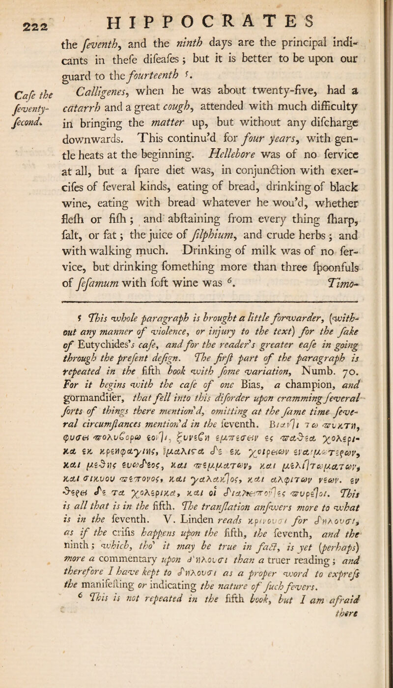 the feventh, and the ninth days are the principal indi¬ cants in thefe difeafes; but it is better to be upon our guard to the fourteenth r. Cafe the Calligenes, when he was about twenty-five, had a feventy- catarrh and a great cough, attended with much difficulty fecond. fn bringing the matter up, but without any difcharge downwards. This continu’d for four years, with gen¬ tle heats at the beginning. Hellebore was of no fervice at all, but a fpare diet was, in conjunction with exer- cifes of feveral kinds, eating of bread, drinking of black wine, eating with bread whatever he wou’d, whether fiefh or hill; and abifaining from every thing iharp, fait, or fat; the juice of flphium, and crude herbs ; and with walking much. Drinking of milk was of no fer¬ vice, but drinking fomething more than three fpoonfuls of fefamum with foft wine was 6. Timo- f This whole paragraph is brought a little forwarder, (with- out any manner of violence, or injury to the text) for the fake of Euty chides’s cafe, and for the reader's greater eafe in going through the prefent defgn. The firfl part of the paragraph is repeated in the fifth book with fome variation. Numb. 70. For it begins with the cafe of one Bias, a champion, and gormandifer, that fell into this diforder upon cramming feveral forts of things there mention'd, omitting at the fame time feve¬ ral circumflances mentioned in the leventh. BjavJi ico aττιχ,τν, φυ<τ&ι aroAvCopa ioij/7 ξννίCn ίμττίσαν ίς vtctd-ζα, χολερι¬ κά ζκ Kp<iY\(pa.yiYi;, ΐμαλιτα dh* s>c χοιρ&ων ίΐα,'μ*Τίξων, και μίδνς ζνωΠος, Hctt πνζμμα,των9 και μίλήτωματων* και σιχ,υου ντίπονοζ, nett ycLKafjos, και αλφίτων νζων. εν τα χολίριαα, και οι Τ'ια^.'χο^ες ηζυρ{\οΐ. This is all that is in the fifth. Tl:e tranfation a?ifwers more to what is in the feventh. V. Linden reads ttpivovcri for Sy\hov(rea as if the crifis happens upon the fifth, the feventh, and the ninth ,* which, tho' it may be true in fatt, is yet (perhaps) more a commentary upon Sy\Koi<τι than a truer reading; a?id therefore I have kept to S'Ηλον O’t as a propet* word to exprefs the manifeiiing or indicating the nature of fuch fevers. ^ This is not repeated in the fifth book, but I am afraid there