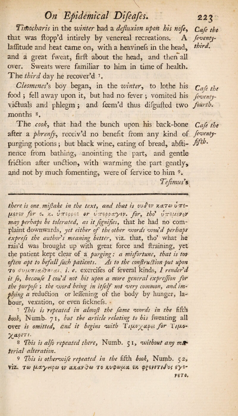 Tljfiocharis in the winter had a defluxion upon his nofe, Cafe tkt that was flopp’d intirely by venereal recreations. A fevetuy- latitude and heat Came on, with a heavinefs in the head, third, and a great fweat, firil about the head, and then all over. Sweats were familiar to him in time of health. The third day he recover’d 7. Cleomenes’s boy began, in the winter, to lothe his Cafe the food ; fell away upon it, but had no fever ; vomited his fe*venty- visuals and phlegm; and feem’d thus difguiled two fourth. months s. The cook, that had the bunch upon his back-bone Cafe the after a phrenfly, receiv’d no benefit from any kind of feventy- purging potions; but black wine, eating of bread, ahfti- fifi nence from bathing, anointing the part, and gentle fri£lion after undlion, with warming the part gently, and not by much fomenting, were of fervice to him <Tefimusy% there is one mifiake in the text, and that is ουΤζν γ,&τω νοτζ- μίνιν for 0. κ. tfrgppsg or voreppayey. for, thd υτημϊνζν may perhaps he tolerated, as it fignifies, that he had no com- plaint downwards, yet either of the other words woud perhaps exprefs the author's meaning better, viz. that, tho’ what he rais’d was brought up with great force and ilraining, yet the patient kept clear of a purging: a misfortune, that is too often apt to befall fuch patients. As to the conflruBion put upon το ιτνμ'7Γ/&<£ΜΐΆί, i. e. exerciies of feveral kinds, 1 render'd it fo, becaufe I cou d not hit upon a more general exprefjion for the purpofe ; the word being in itfelf not <very common, and im¬ plying a reduction or leifening of the body by hunger, la¬ bour, vexation, or even ficknefs. 7 ‘This is repeated in almofi the fame words in the fifth book, Numb. 71, but the article relating to his fweating all over is omitted, cznd it begins with T//Aoy^apei for T//zo- λ*ρ/τ/. 8 This is alfo repeated there, Numb. 5 1, without any mdt ferial alteration. 9 This is otherwife repeated in the fifth book, Numb. 52, viz. too μχγηρω iv olkav^u to κνφοομα, ίκ φ^ίνιτι^ος i VZTQ,