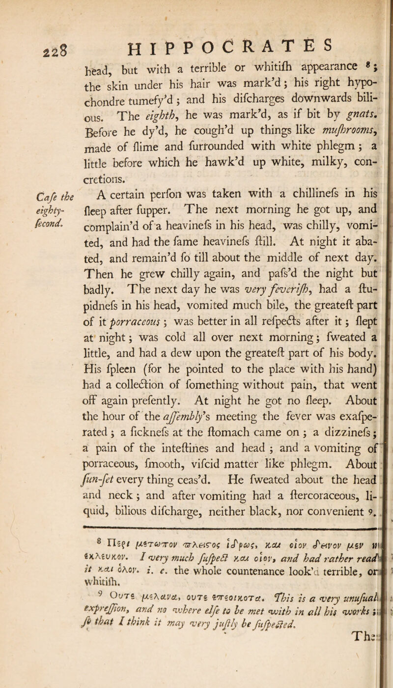 Cafe the eighty- fecond. HIPPOCRATES head, but with a terrible or whitifh appearance the skin under his hair was mark’d; his right hypo- chonare tumefy’d; and his difcharges downwards bili¬ ous. The eighthi he was mark’d, as if bit by gnats. Before he dy’d, he cough’d up things like mufhroo?ns, made of dime and furfounded with white phlegm; a little before which he hawk’d up white, milky, con¬ cretions. A certain perfon was taken with a chillinefs in his deep after fupper. The next morning he got up, and complain’d of a heavinefs in his head, was chilly, vomi¬ ted, and had the fame heavinefs dill. At night it aba¬ ted, and remain’d fo till about the middle of next day. Then he grew chilly again, and pafs’d the night but badly. The next day he was very feverΐβ.?, had a ftu- pidnefs in his head, vomited much bile, the greateft part of it porraceous ; was better in all refpetfts after it; dept at night; was cold all over next morning; fweated a little, and had a dew upon the greateft part of his body. His fpleen (for he pointed to the place with his hand) had a cohesion of fomething without pain, that went off again prefently. At night he got no deep. About the hour of the ajfemhly*s meeting the fever was exafpe- rated ; a ficknefs at the ftomach came on ; a dizzinefs; a pain of the inteftines and head ; and a vomiting of porraceous, fmooth, vifcid matter like phlegm. About fun-fet every thing ceas’d. He fweated about the head and neck ; and after vomiting had a ftercoraceous, li¬ quid, bilious difcharge, neither black, nor convenient 9. 8 Γίζζΐ μ*τ ωπον πχΧ&ςος kcu οι ον S'&vov μζν m ίκλίνκοv. I very much fufpedl v.au oiov, and had rather read it kai oAor. i, e. the whole countenance look’d terrible, or whitifh. 9 Outs μϊ\&να, ours ίτίοιαοτα. tfbis is a very unufuah expreJJiont and no where eJfe to he met with in all his works fi that l think it may very juflly he fufpefted. ' Th » v