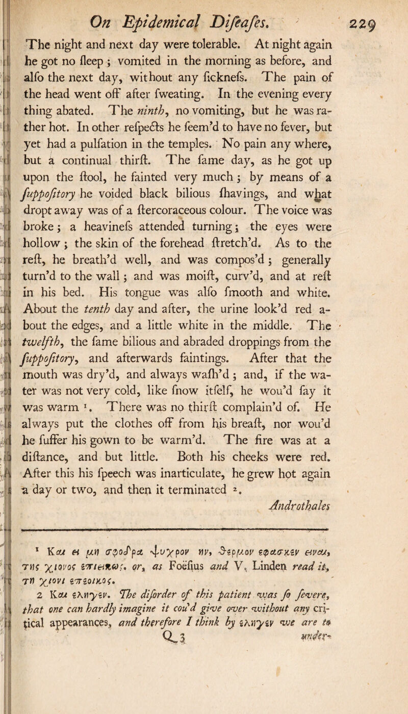 I i r On Epidemical Difeafes, The night and next day were tolerable. At night again he got no ileep ; vomited in the morning as before, and alfo the next day, without any ficknefs. The pain of the head went off after fweating. In the evening every thing abated. The ninth, no vomiting, but he was ra¬ ther hot. In other refpedfs he feem’d to have no fever, but yet had a pulfation in the temples. No pain any where, but a continual third:. The fame day, as he got up upon the ftool, he fainted very much; by means of a fuppofitory he voided black bilious ihavings, and what dropt away was of a ftercoraceous colour. The voice was broke; a heavinefs attended turning j the eyes were hollow ; the skin of the forehead ftretch’d. As to the reft, he breath’d well, and was compos’d; generally turn’d to the wall; and was moift, curv’d, and at reft in his bed. His tongue was alfo fmooth and white. About the tenth day and after, the urine look’d red a- bout the edges, and a little white in the middle. The twelfth, the fame bilious and abraded droppings from the fuppofitory, and afterwards faintings. After that the mouth was dry’d, and always waih’d ; and, if the wa¬ ter was not very cold, like fnow itfelf, he wou’d fay it was warm x. There was no thirft complain’d of. He always put the clothes off from his breaft, nor wou’d he fuffer his gown to be warm’d. The fire was at a diftance, and but little. Both his cheeks were red. After this his fpeech was inarticulate, he grew hot again •a day or two, and then it terminated 2. Androthales ill -.. ■ r—» ■ ■ ■ , ,· ...i,··· r»·.,—i ■.! mrn μ .. . . I.':'. 1 Kcfj η μη (Tpocfpit ψυχρόν Mr, -3-^ρμον ttpctcnpiv e της χιονος ζτη&η,ω;. ors as Foefius and V. Linden read it, ' C τη χιόνι ιπζοικος. 12 lieu iKnyiv. The diforder of this patient was fo fevere, that one can hardly imagine it cod'd give over without any cri¬ tical appearances, and therefore / think by ihnytv we are t*