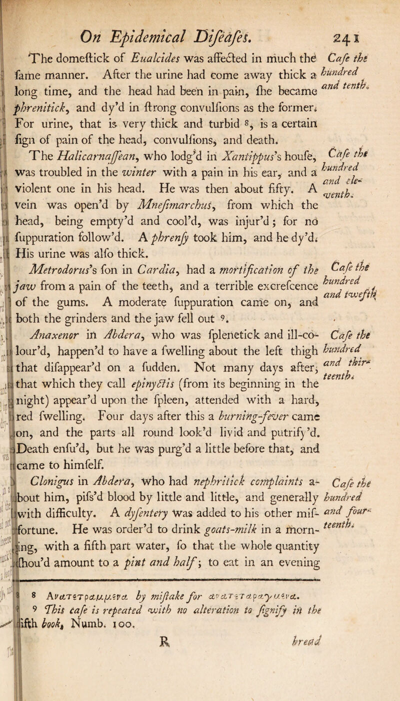 Cafe tbs hundred and tie- On Epidemical Difeafes. 241 The domeftick of Eualcides was affected in much the Cafe the fame manner. After the urine had come away thick a hundred long time, and the head had been in pain, fhe became an^tent phrenitick, and dy’d in ilrong convulfions as the formeri 3 For urine, that is very thick and turbid 8, is a certain I fign of pain of the head, convulfions, and death. The Halicarnaffean, who lodged in Xanilppus9s houfe, jj was troubled in the winter with a pain in his ear, and a )1 violent one in his head. He was then about fifty. A i) vein was open’d by Mnefimarchus, from which the >1 head, being empty’d and cool’d, was injur’d; for no ;l fuppuration follow’d. A phrenfy took him, and hedy’d; if His urine was alfo thick. Metrodorm s fon in Cardia, had a mortification of the a jaw from a pain of the teeth, and a terrible excrefcence I of the gums. A moderate fuppuration came on, and ,.:c both the grinders and the jaw fell out 9, Anaxemr in Ahdera, who was fplenetick and ill-co- Cafe the n> lour’d, happen’d to have a fwelling about the left thigh hundred' i i that difappear’d on a fudden. Not many days after; and dvir- ji;i that which they call eplnySlls (from its beginning in the > night) appear’d upon the fpleen, attended with a hard. Cafe the hundred and taveffi ired fwelling. Four days after this a burning-fever came on, and the parts all round look’d livid and putrify’d. oDeath enfu’d, but he was purg’d a little before that, and 3 ji ncame to himfelf. j Clonlgus in Abdera, who had nephritick complaints a- Cafe jbout him, pifs’d blood by little and little, and generally hundred [with difficulty. A dyfentery Was added to his other mif- amh fouT fortune. He was order’d to drink goats-mllk in a morn- teent^* <ing, with a fifth part water, fo that the whole quantity jefhou’d amount to a pint and half; to eat in an evening ) “ 8 8 ΑνΑΎίτρα,μ.μΛνα. by miflake for wctTiTctpctyucva.. 9 fhis cafe is repeated with no alteration to fignify in the fifth book) Numb. 100. R