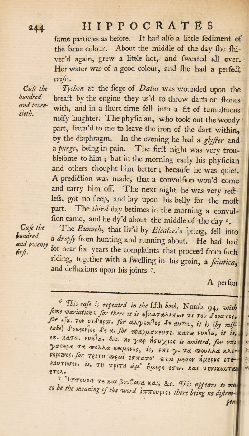 HA Cafe the hundred and twen¬ tieth. Cafe the hundred and twenty fir ft. HIPPOCRATES fame particles as before. It had alfo a little fediment of the fame colour. About the middle of the day ihe ihi- ver’d again, grew a littde hot, and fweated all over. Her water was of a good colour, and ihe had a perfe£l crifis. Tychon at the fiege of Datus was wounded upon the bread by the engine they us’d to throw darts or ftones with, and in a ihort time fell into a fit of tumultuous noify laughter. The phyfician, who took out the woody part, feem’d to me to leave the iron of the dart within, by the diaphragm. In the evening he had a glyfler and a purge, being in pain. The firft night was very trou- blefome to him ; but in the morning early his phyfician and others thought him better; becaufe he was quiet. A prediaion was made, that a Convulfion wou’d come and carry him off. The next night he was very reft- lefs, got no ileep, and lay upon his belly for the moil part. The third day betimes in the morning a convul- fion came, and he dy d about the middle of the day A The Eunuch, that liv’d by Elealces’’s fpring, fell into a dropfy from hunting and running about. He had had for near fix years the complaints that proceed from fuch riding, together with a fwelling in his groin, a fciatica, and defluxions upon his joints 7. A perfon This cafe is repeated in the fifth booh, Numb. 94, with feme variation i for there it is φΛΤΑλιττ&ν 7/ rot, daoctroc, fir if* TM- aiSnpoe. for Αλγιονίοί Si αυτόν, it is [by mif- ‘ake) JW.otfo,Si a. for ^ApuAKiVTi. kata ovk%, it it, , eq>. katco. I'«/*/*, &c. m yap Ισυχιοί is omitted, for ion ya.tpa ta osoKKa >ΐΗμονο;, is, y. Tct vsovKKa *λ*-ι opi.voe.for τξηκ ατζωι ίσατατο* asipt μζσον ruipvt ίη~ ’σ'1' α,μ ϊΐμίξν iars, και τίΐνικαυταΐ\ to L TirT βο^α,'Λ και< &C. This appears to mai the meaning of the word itTTovpisi there being no difem- j per