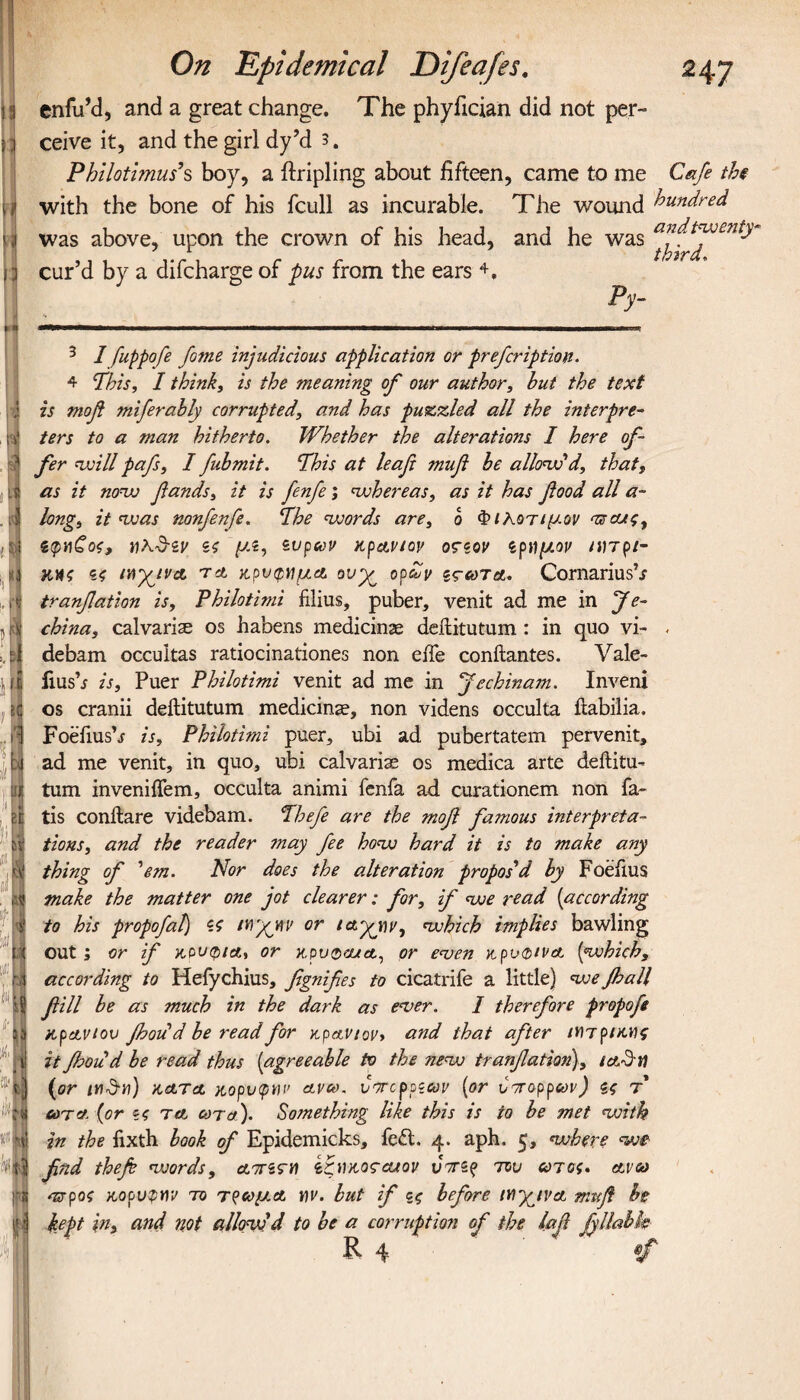 19 ' i Μ d π »i $ d .4 t y A ij DN H Ifj ji i 1 ill Λ ;) H : M '1 N nF 53 I I ■ «Ν On Epidemical Difeafes. 247 enfu’d, and a great change. The phyfician did not per¬ ceive it, and the girl dy’d 3. Pbilotimus’s boy, a Tripling about fifteen, came to me Cafe the with the bone of his fcull as incurable. The wound hundred was above, upon the crown of his head, and he was cur’d by a difcharge of pus from the ears 4. ___Py- 3 I fuppofe fome injudicious application or prefcription. 4 Phis, I think, is the meaning of our author, hut the text is τηοβ miferabiy corrupted, and has puzzled all the interpre¬ ters to a man hitherto. Whether the alterations I here of¬ fer will pafs, I fubmit. Phis at leaf 7nufi be allow'd, that, as it now fands, it is fenfe; whereas, as it has food all a- long, it was nonfenfe. Phe words are, b ΦιΚοτιμον ντοας, ίφηζος, «λν-sr Si μί, ίυρων κρΑνιον οςζον spημον ηιτρι- iny^ivA τα κρυφνμΑ ονχ^ ορ£ν ιτω τα. CornariusV tranfation is, Philotimi films, puber, venit ad me in jfe- china, calvaria os habens medicine deflitutum : in quo vi- . debam occultas ratiocinationes non eife conftantes. Vale- fiusb is, Puer Philotimi venit ad me in jfechinam. Inveni os cranii delHtutum medicine, non videns occulta iiabilia. Foefiusb is, Philotimi puer, ubi ad pubertatem pervenit, ad me venit, in quo, ubi calvarias os medica arte deftitu- turn inveniffem, occulta animi fenfa ad curationem non fa~ tis conitare videbam. Phefe are the mofi famous interpreta¬ tions, and the reader may fee how hard it is to make any thing of 'em. Nor does the alteration propos'd by Foeiius make the matter one jot clearer: for, if we read (according to his propofaf) Si Wyjev or which implies bawling out ; or if κούφια, or κρυφού a, or even κρυφίνΑ [which, according to Hefychius, fignifes to cicatrife a little) we fall fill be as much in the dark as ever. I therefore propofe κρα,νίου fad'd be read for κρανίον* and that after ΐΥ)τρικν\ς it fhoud be read thus (agreeable to the new tranfation), ia§w (or tnSii) kata κορυφήν avco. vorcppitov (or υττορρων) ζς τ out a. (or §4 ta cot a). Something like this is to be met with in the fixth book of Epidemicks, feft. 4. aph. 5, where we find thefi vjords, ΑττίζΊΟ ίζίικοςΆΐον tiVs? του ωτος. av&> ττροζ κορυφήν το τρωμ.Α tiv. but if ζς before ttfyiVA mnfi be kept in, and not allow'd to be a corruption of the laf fyllabk R 4