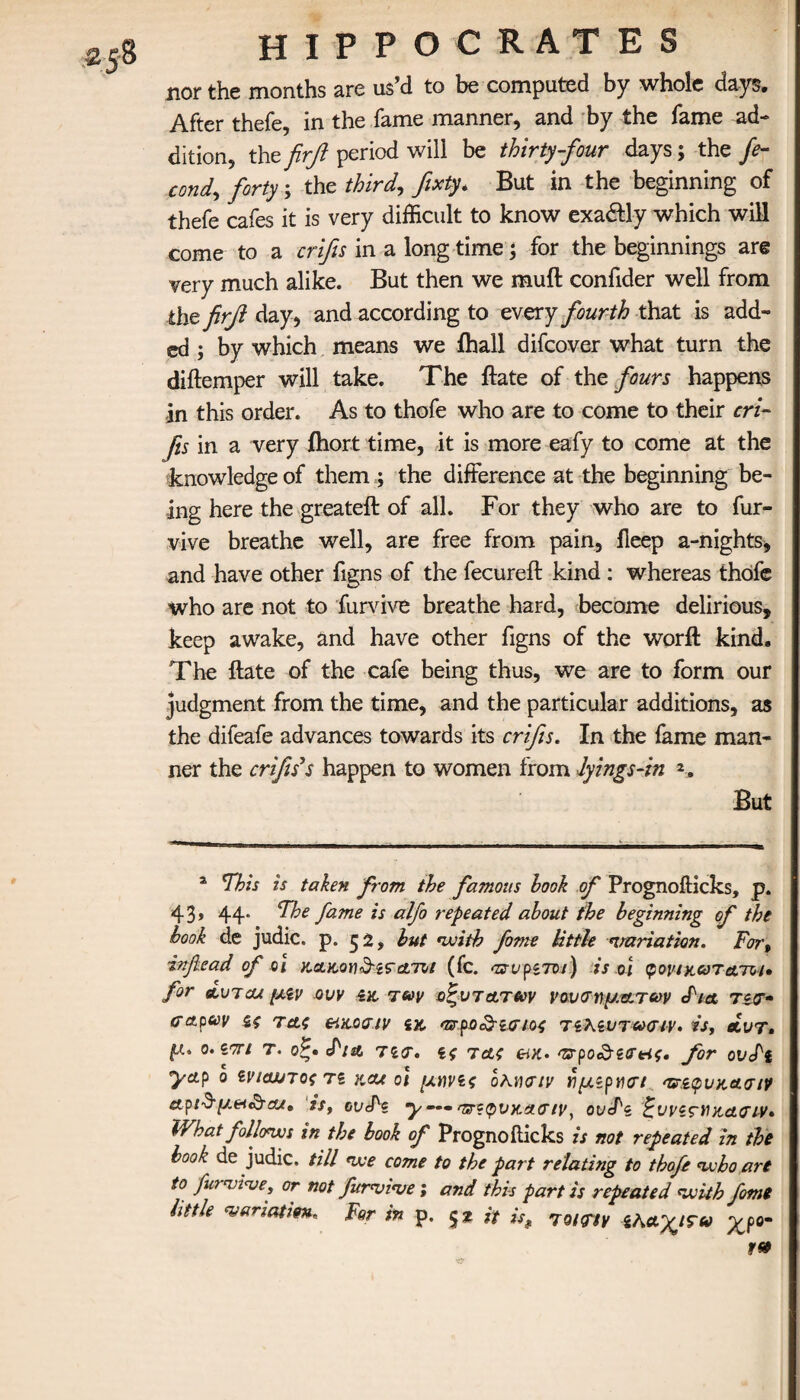 nor the months are us’d to be computed by whole days. After thefe, in the fame manner, and by the fame ad¬ dition, the firft period will be thirty-four days; the fe- cond, forty; the third, fixty. But in the beginning of thefe cafes it is very difficult to know exa&ly which will come to a crifis in a long time; for the beginnings are very much alike. But then we muft confider well from the firfi day, and according to every fourth that is add¬ ed ; by which means we fhall difeover what turn the diftemper will take. The ftate of the fours happens in this order. As to thofe who are to come to their cri- Jis in a very ihort time, it is more eafy to come at the knowledge of them ; the difference at the beginning be¬ ing here the greateft of all. For they who are to fur- vive breathe well, are free from pain, ileep a-nights, and have other figns of the fecureft kind : whereas thofe who are not to furvive breathe hard, become delirious, keep awake, and have other figns of the worft kind. The ftate of the cafe being thus, we are to form our judgment from the time, and the particular additions, as the difeafe advances towards its crifis. In the fame man¬ ner the crifis*s happen to women from lyings-in But * This is taken from the famous hook of Prognofticks, p. 43» 44· C^oe fame *s alf° repeated about the beginning of the book de judic. p. 52, but with fame little variation. For, inflead of οχ κ&κονδίπατοι (fc. πυριτοι) is oi φοίΊκατατνι· for αυτοί μίν ovv ίνο των οξυτατων νουσηματων cI'm Τίσ· <ταρων ζς τας friXAGiv «κ. osrjpo Αίσιος τίλζντωσιν· is, βίυτ. μ. ο.ίτη τ. οζ· <Fia Ίίσ. ίς τας προ^εσας. for ouefi yap ο ενιαιηος τε και οι μάνες ολησιν ιιμζρησι ‘ζπφνκα.σιν etpι$μ&&αι» is, ovJ^i y —· 'ζτίφνχχσιν, ovcTg ζνι'ίςΉκασιν* What follows in the book of Prognofticks is not repeated in the book^ de judic. till we come to the part relating to thofe who art to fur'vi've, or not furnome; and this part is repeated with fome little <veriatim* For in p. $2 it is9 7roinv Ih&yjSid yjo-