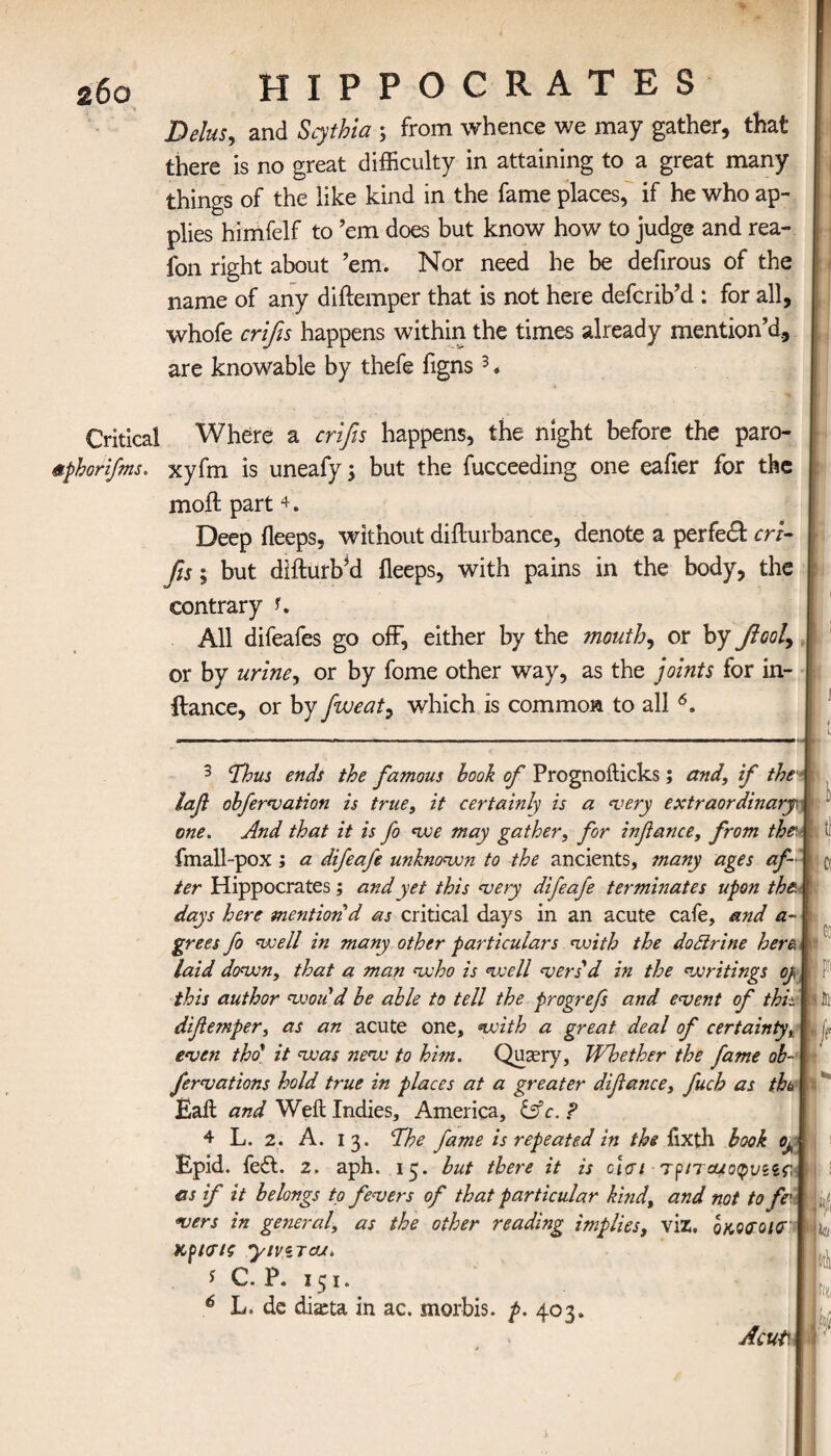 26ο HIPPOCRATES j Delus, and Scythia ; from whence we may gather, that | there is no great difficulty in attaining to a great many things of the like kind in the fame places, if he who ap¬ plies himfelf to ’em does but know how to judge and rea- fon right about ’em. Nor need he be defirous of the name of any diftemper that is not here defcrib’d : for all, whofe crifis happens within the times already mention’d, are knowable by thefe figns3. Critical Where a crifis happens, the night before the paro- mfihorifms. xyfm is uneafy \ but the fucceeding one eaiier for the moil part 4 *. Deep ileeps, without diilurbance, denote a perfect cri¬ fis ; but difturbM ileeps, with pains in the body, the j contrary i. All difeafes go off, either by the mouth, or by βοοϊ, i or by urine, or by fome other way, as the joints for in- ilance, or by fiweat, which is common to all 6, 3 'Thus ends the famous hook of Prognoilicks; and, if the' | iafi obfervation is true, it certainly is a very extraordinaryi one. And that it is fo we may gather, for infiance, from the t fmall-pox; a difeafe unknown to the ancients, many ages af ι β ter Hippocrates ; and yet this very difeafe terminates upon the. | days here mention d as critical days in an acute cafe, and a- j; grees fo well in many other particulars with the dottrine here. I laid down, that a man who is well vers'd in the writings oj, | this author woud he able to tell the progrefs and event of this |i fil· difiemper, as an acute one, with a great deal of certainty, j ■ even tho' it was new to hi?n. Qusery, Whether the fame oh-1 fervations hold true in places at a greater difiance, fuch as tfa I Bail and Weil Indies, America, iffc.P 4 L. 2, A. 13. The fame is repeated in the iixth look 0Λ Epid. fe£t. 2. aph. 15. hut there it is dai Tf/rouo^va as if it belongs to fevers of that particular kind, and not to fe \ vers in general, as the other reading implies, viz. qkWOICT | ^ κγκτίζ yiviTcrj* * C. P. 151. 6 L. de di&ta in ac. morbis. p. 403