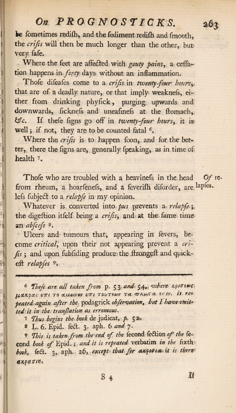 On P R OGN O'STICKS. fee fometimes rediih, and the fediment rediih and fmooth, the crifis will then be much longer than the other, but very, fafe. Where the feet are affecded with gouty pains, a cefFa- tion happens in forty days without an inflammation. Thofe difeafes come to a crifis in twenty four hours, that are of a deadly nature, or. that imply weaknefs, ei¬ ther from drinking phyfick, purging upwards and downwards, ficknefs and uneafmefs at the ftomach, &c. If thefe figns go off in twenty four hours, it is* well; if not, they are to be counted fatal 6, Where the crifis is to happen fcon, and for the bet* ter, there the figns are, generally fpeaking, as in time of health 7. Thofe who are troubled with a heavinefs in the head Of re- from rheum, a hoarfenefs, and a feveriih diforder, are ’aP^eSa lefs fubjed to a relapfe in my opinion. Whatever is converted into pus prevents a relapfe; the digeilion itfelf being a crifis^ and at the fame time an alfcefs 8. Ulcers and· tumours that, appearing in fevers, be¬ come critical, upon their not appearing prevent a cri¬ fis ; and upon fubfiding produce the ftrongeft and quicks eft relapfes 9* 6 7befe are all taken from p. 53 and 54»' where /ί^κτίβος. μ&χ,ρ&ζ ίΊΓΐ το AfJLeivov νπι τουτζων τα ‘UK&'Ta *c tv. j) re* peated again after the. podagrick obfr^athn% but l haw omit* ted.it in the tranfatim as erroneous. 7 7bus begins the bock de judicat, p. ζ 2» 8 L. 6. Epid. fed. 3. aph. 6 and 7. 9 This is taken from the end of the fecond fedion of the fe- eond look of Εριά.; and it is repeated verbatim in the fixth^ book, fed. 3, aph. %6S except-that for it is tkerf α,κραοΊΐΐ'ΐ 11 1