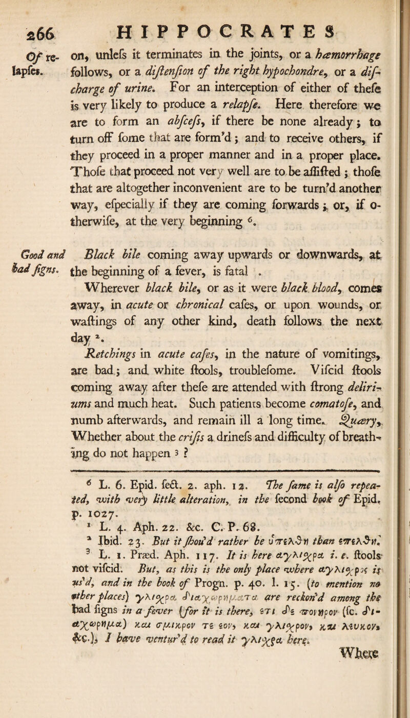 Of re- onunlefs it terminates in the joints, or a hemorrhage lapfes. follows, or a difienfion of the right hypochondre, or a dif charge of urine. For an interception of either of thefe is very likely to produce a relapfe. Here therefore we are to form an abfcefs^ if there be none already; to turn off fome that are form'd ; and to receive others, if they proceed in a proper manner and in a proper place. Thofe that proceed not very well are to be affifled ; thofe that are altogether inconvenient are to be turn'd another way, efpecialiy if they are coming forwardsor, if o- therwife, at the very beginning 6. Good and Black bile coming away upwards or downwards, at had figns. beginning of a fever, is fatal . Wherever black bile, or as it were black blood, comes away, in acute or chronical cafes, or upon wounds, or wailings of any other kind, death follows the next day *. Retchings in acute cafes, in the nature of vomitings, are bad; and white ilools, troublefome. V ifcid ilools coming away after thefe are attended with ilrong deliri- ums and much heat. Such patients become comatofe, and numb afterwards, and remain ill a long time. ^uceryx Whether about the crifis a drinefs and difficulty of breathe ing do not happen 3 ? ' ■»».* I» I ——mmmrmmmmmm^ 6 L. 6. Epid. fc£l. 2. aph. 12. The fame is alfo repea¬ ted,, with very little alteration, in the fecond book of Epid. p. 1027. 1 L. 4. Aph. 22. &c. C. P. 68. a Ibid. 23. But it flood d rather be u τηλ^Υΐ than ζοπλ$}Κ 3 L. i. Prasd. Aph. 117. It is here Λγλ/^ρα. i. e. Ilools· not vifcid. But, as this is the only place where aryKtyp^ is us'd, and in the book of Progn. p. 40. 1. 15. {to mention no wther places) yKiyyae ΐΊα'χ&ριιμ&τα are reckon'd among the bad ligns in a fever {for it is there, st 1 ef« ■'sroitfpov (fc. dl- Α’χωρ^μα.) kcu σμικρόν τi zovs not yKiy^pov* x,%t Mvko'/» Sc€.)s I have ventur'd to read it yXiyga here. Where