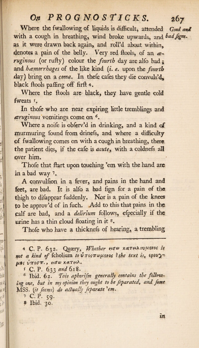 On FROG NO STICKS. ζ6γ Where the fwallowing of liquids is difficult, attended Good ani with a cough in breathing, wind broke upwards, and badfgns* as it were drawn back again, and roll’d about within, denotes a pain of the belly. Very red ftools, of an a-* ruglnous (or rufty) colour the fourth day are alfo bad ; and hemorrhages of the like kind (z. e. upon the fourth day) bring on a coma. In thefe cafes they die convuls’d» black ftools paffing off firft 4e Where the ftools are black, they have gentle cold fweats K In thofe who are near expiring little tremblings and aruginous vomitings come on 4 * 6, Where a noife is obferv’d in drinking, and a kind of murmuring found from drinefs, and where a difficulty of fwallowing comes on with a cough in breathing, there the patient dies, if the cafe is acutey with a coldnefs all over him. Thofe that ftart upon touching ’em with the hand are in a bad way 7. A convulfion in a fever, and pains in the hand and feet, are bad. It is alfo a bad fign for a pain of the thigh to difappear fuddenly. Npr is a pain of the knees to be approv’d of in fuch. Add to this that pains in the calf are bad, and a delirium follows, efpecially if the urine has a thin cloud floating in it 8. Thofe who have a thicknefs of hearing, a trembling 4 C. P. 632. Quasry, Whether &σω κ&τ&\ουμζνος is rnt a kind of fcholium to ύποςπωμΛνοζ 1 the text is, epsvy*? μθζ vorotror., κ,&τβλ. f C. P. 633 and 618. 6 Ibid. 62. fats aphorifm generally contains the follow^ ing one, but in my opinion they ought to be feparated, and fome MSS. {it feems) do adually Jcparate 'em, 7 C. P. 59. 8 Ibid. 30. lit